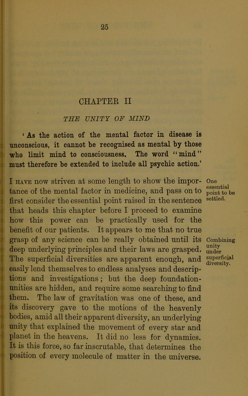 CHAPTEE II THE UNITY OF MIND ‘ As the action of the mental factor in disease is 1 unconscious, it cannot he recognised as mental by those [• who limit mind to consciousness. The word “mind” rj must therefore he extended to include all psychic action.’ : I HAVE now striven at some length to show the impor- / tance of the mental factor in medicine, and pass on to 1 first consider the essential point raised in the sentence .1 that heads this chapter before I proceed to examine c how this power can be practically used for the tt benefit of our patients. It appears to me that no true r, grasp of any science can be really obtamed until its >£ deep underlying principles and their laws are grasped. I The superficial diversities are apparent enough, and I easily lend themselves to endless analyses and descrip- ) tions and investigations; but the deep foundation- a unities are hidden, and require some searching to find t them. The law of gravitation was one of these, and « its discovery gave to the motions of the heavenly c bodies, amid all their apparent diversity, an underlying fl unity that explained the movement of every star and il planet in the heavens. It did no less for dynamics. « It is this force, so far inscrutable, that determines the 0 position of every molecule of matter in the miiverse. One essential point to be settled. Combining unity under superficial diversity.