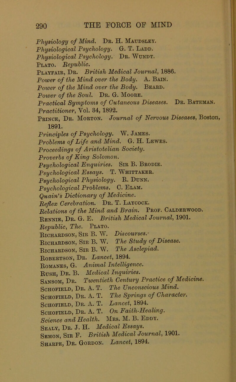 Physiology of Mmd. De. H. Maudsley. Physiological Psychology. G. T. Ladd. Physiological Psychology. De. Wundt. Plato. BepubUc. Playfaie, De. British Medical Journal, 1886. Power of the Mi/iid over the Body. A. Bain. Power of the Mind over the Bodnj. Beaed. Power of the Soul. De. G. Mooee. Practical Symptoms of Cutaneous Diseases. De. Bateman. Practitioner, Vol. 34, 1892. Peince, De. Moeton. Journal of Nervous Diseases, Boston, 1891. Principles of Psychology. W. James. Problems of Life and Mimd. G. H. Lewes. Proceed/mgs of Aristotelian Society. Proverbs of Ki/ng Solomon. Psychological Enquiries. SiE B. Beodie. Psychological Essays. T. Whittakee. Psychological Physiology. E. Dunn. Psychological Problems. 0. Elam. Quain's Dictionary of Medicine. Beflex Cerebration. De. T. Laycock. Belations of the Mimd and Brain. Peof. Caldeewood. Eennie, De. G. E. British Med/ical Journal, 1901. BepubUc, The. Plato. Eichaedson, Sie B. W. Discourses.- Eichaedson, Sie B. W. The Study of Disease. Eichaedson, Sie B. W. The Asclepiad. Eobeetson, De. Lamcet, 1894. Eomanes, G. Arvimal Intelligence. Eush, De. B. Medical Inquiries. Sansom, De. Twentieth Centu/ry Practice of Medicine. Schofield, De. A. T. The Unconscious Mind. Schofield, De. A. T. The Springs of Character. Schofield, De. A. T. Lamcet, 1894. Schofield, De. A. T. On FaithSeaUng. Science and Health. Mes. M. B. Eddy. Sealy, De. J. H. Medical Essays. Sbmon, Sie F. British Medical Journal, 1901. Shaepe, De. Goedon. Lancet, 1894.