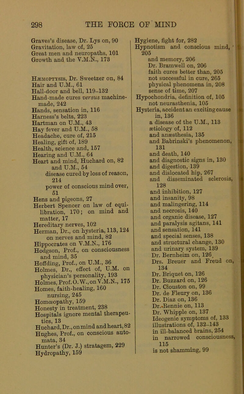 Graves’s disease, Dr. Lys on, 90 Gravitation, law of, 25 Great men and neuropaths, 101 Growth and the V.M.N., 173 HiEMOPTVsis, Dr. Sweetzer on, 84 Hair and U.M., 61 Hall-door and bell, 119-132 Hand-made cures versus machine- made, 242 Hands, sensation in, 116 Harness’s belts, 223 Hartman on U.M., 43 Hay fever and U.M., 58 Headache, cure of, 215 Healing, gift of, 189 Health, science and, 157 Hearing and U.M., 64 Heart and mind, Huchard on, 82 and U.M., 54 disease cured by loss of reason, 214 power of conscious mind over, 51 Hens and pigeons, 27 Herbert Spencer on law of equi- libration, 170; on mind and matter, 17 Hereditary nerves, 102 Herman, Dr., on hysteria, 113,124 on nerves and mind, 82 Hippocrates on V.M.N., 176 Hodgson, Prof., on consciousness and mind, 35 Hoffding, Prof., on U.M., 36 Holmes, Dr., effect of, U.M. on physician’s personality, 193 Holmes, Prof. O.W.,onV.M.N., 175 Homes, faith-healing, 160 nursing, 245 Homoeopathy, 159 Honesty in treatment, 238 Hospitals ignore mental therapeu- tics, 13 Huchard, Dr., on mind and hear t, 82 Hughes, Prof., on conscious auto- mata, 34 Hunter’s (Dr. J.) stratagem, 229 Hydropathy, 159 Hygiene, fight for, 282 Hypnotism and conscious mind, ' 205 and memory, 206 Dr. Bramwell on, 206 faith cures better than, 205 not successful in cure, 265 physical phenomena in, 208 sense of time, 207 Hypochondria, definition of, 105 not neurasthenia, 105 Hysteria, accident an exciting cause in, 136 a disease of the U.M., 113 aetiology of, 112 and anaesthesia, 135 and Babrinski’s phenomenon, 131 and death, 140 and diagnostic signs in, 130 and digestion, 139 and dislocated hip, 267 and disseminated sclerosis, 128 and inhibition, 127 and insanity, 98 and malingering, 114 and necrosis, 140 and organic disease, 127 and paralysis agitans, 141 and sensation, 141 and special senses, 138 and structural change, 130 and urinary system, 139 Dr. Bernheim on, 126, Drs. Breuer and Freud on, 134 Dr. Briquet on, 126 Dr. Buzzard on, 126 Dr. Clouston on, 99 Dr. de Fleury on, 136 Dr. Diaz on, 136 Dr.-Eennie on, 113 Dr. Whipple on, 137 Ideogenic symptoms of, 133 illustrations of, 132-143 in ill-balanced brains, 254 in narrowed consciousness, 115 is not shamming, 99