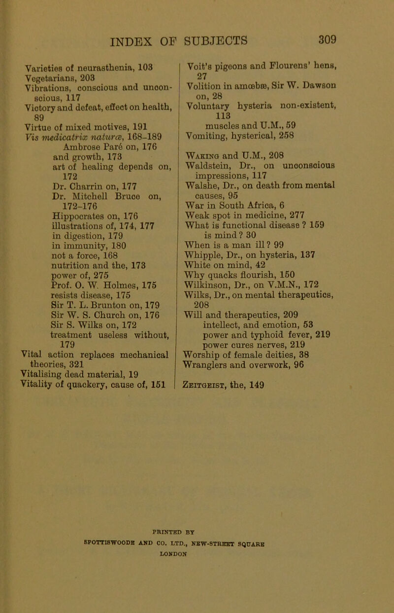 Varieties of neurasthenia, 103 Vegetarians, 203 Vibrations, conscious and uncon- scious, 117 Victory and defeat, effect on health, 89 Virtue of mixed motives, 191 Fis medicatrix nakircB, 168-189 Ambrose Par6 on, 176 and grovrth, 173 art of healing depends on, 172 Dr. Charrin on, 177 Dr. Mitchell Bruce on, 172-176 Hippocrates on, 176 illustrations of, 174, 177 in digestion, 179 in immunity, 180 not a force, 168 nutrition and the, 173 power of, 275 Prof. 0. W. Holmes, 175 resists disease, 175 Sir T. L. Brunton on, 179 Sir W. S. Church on, 176 Sir S. Wilks on, 172 treatment useless without, 179 Vital action replaces mechanical theories, 321 Vitalising dead material, 19 Vitality of quackery, cause of, 151 I Voit’s pigeons and Flourens' hens, I 27 ' Volition in amoebro. Sir W. Dawson ; on, 28 ' Voluntary hysteria non-existent, 113 muscles and U.M., 69 Vomiting, hysterical, 258 Waking and U.M., 208 Waldstein, Dr., on unconscious impressions, 117 Walshe, Dr., on death from mental causes, 95 War in South Africa, 6 Weak spot in medicine, 277 What is functional disease ? 159 is mind ? 30 When is a man ill ? 99 Whipple, Dr., on hysteria, 137 White on mind, 42 Why quacks flourish, 160 Wilkinson, Dr., on V.M.N., 172 Wilks, Dr., on mental therapeutics, 208 Will and therapeutics, 209 intellect, and emotion, 53 power and typhoid fever, 219 power cures nerves, 219 Worship of female deities, 38 Wranglers and overwork, 96 Zeitgeist, the, 149 PRINTED BT SPOTTIBWOODE AND CO. LTD., NEW-STRKKT SQUARE LONDON