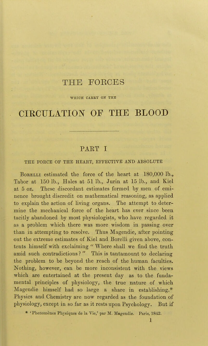 THE FOEGES •VraiOH CAEET ON THE CIRCULATION OF THE BLOOD PART I THE FORCE OF THE HEART, EFFECTIVE AND ABSOLUTE BoRELLi estimated the force of the heart at 180,000 lb., Tabor at 150 lb., Hales at 51 lb., Jurin at 15 lb., and Kiel at 5 oz. These discordant estimates formed by men of emi- nence brought discredit on mathematical reasoning, as applied to explain the action of living organs. The attempt to deter- mine the mechanical force of the heart has ever since been tacitly abandoned by most physiologists, who have regarded it as a problem which there was more wisdom in passing over than in attempting to resolve. Thus Magendie, after pointing out the extreme estimates of Kiel and Borelli given above, con- tents himself with exclaiming  Where shall we find the truth amid such contradictions ?  This is tantamount to declaring the problem to be beyond the reach of the human faculties. Nothing, however, can be more inconsistent with the views which are entertained at the present day as to the funda- mental principles of physiology, the true nature of which Magendie himself had so large a share in establishing.^ Physics and Chemistry are now regarded as the foundation of physiology, except in so far as it rests upon Psychology. But if * ' Phenomenes Physiques de la Vie,' par M. Magendie. Paris, 1842.