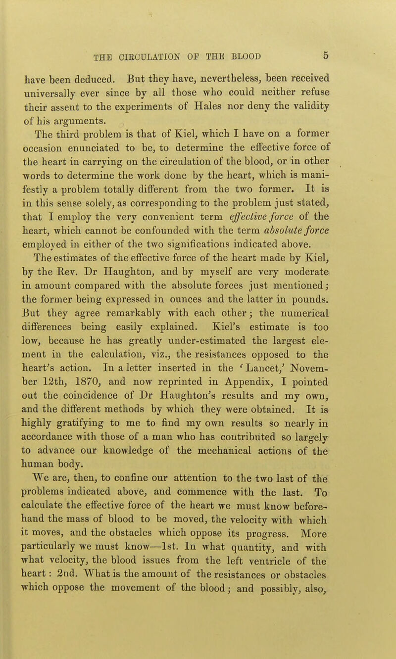 have been deduced. But they have, nevertheless, been received universally ever since by all those who could neither refuse their assent to the experiments of Hales nor deny the validity of his arguments. The third problem is that of Kiel, which I have on a former occasion enunciated to be, to determine the effective force of the heart in carrying on the circulation of the blood, or in other words to determine the work done by the heart, which is mani- festly a problem totally different from the two former. It is in this sense solely, as corresponding to the problem just stated, that I employ the very convenient term effective force of the heart, which cannot be confounded with the term absolute force employed in either of the two significations indicated above. The estimates of the effective force of the heart made by Kiel, by the Rev. Dr Haughton, and by myself are very moderate in amount compared with the absolute forces just mentioned; the former being expressed in ounces and the latter in pounds. But they agree remarkably with each other; the numerical differences being easily explained. Kiel's estimate is too low, because he has greatly under-estimated the largest ele- ment in the calculation, viz., the resistances opposed to the heart's action. In a letter inserted in the ' Lancet,' Novem- ber 12th, 1870, and now reprinted in Appendix, I pointed out the coincidence of Dr Haughton's results and my own, and the different methods by which they were obtained. It is highly gratifying to me to find my own results so nearly in accordance with those of a man who has contributed so largely to advance our knowledge of the mechanical actions of the human body. We are, then, to confine our attention to the two last of the problems indicated above, and commence with the last. To calculate the effective force of the heart we must know before- hand the mass of blood to be moved, the velocity with which it moves, and the obstacles which oppose its progress. More particularly we must know—1st. In what quantity, and with what velocity, the blood issues from the left ventricle of the heart: 2nd. What is the amount of the resistances or obstacles which oppose the movement of the blood; and possibly, also.