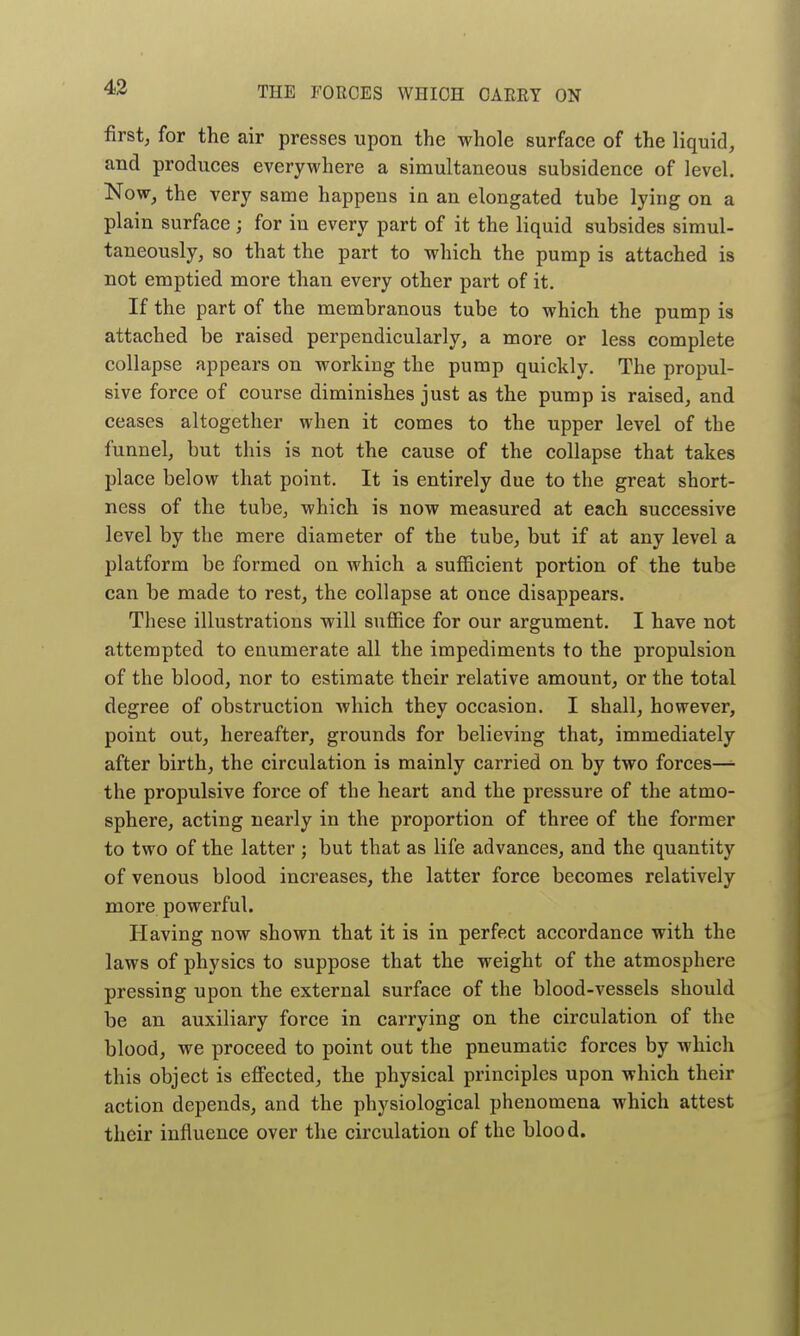 first, for the air presses upon the whole surface of the liquid, aud produces everywhere a simultaneous subsidence of level. Now, the very same happens in an elongated tube lying on a plain surface; for in every part of it the liquid subsides simul- taneously, so that the part to which the pump is attached is not emptied more than every other part of it. If the part of the membranous tube to which the pump is attached be raised perpendicularly, a more or less complete collapse appears on working the pump quickly. The propul- sive force of course diminishes just as the pump is raised, and ceases altogether when it comes to the upper level of the funnel, but this is not the cause of the collapse that takes place below that point. It is entirely due to the great short- ness of the tube, which is now measured at each successive level by the mere diameter of the tube, but if at any level a platform be formed on which a sufficient portion of the tube can be made to rest, the collapse at once disappears. These illustrations will suffice for our argument. I have not attempted to enumerate all the impediments to the propulsion of the blood, nor to estimate their relative amount, or the total degree of obstruction which they occasion. I shall, however, point out, hereafter, grounds for believing that, immediately after birth, the circulation is mainly carried on by two forces— the propulsive force of the heart and the pressure of the atmo- sphere, acting nearly in the proportion of three of the former to two of the latter ; but that as life advances, and the quantity of venous blood increases, the latter force becomes relatively more powerful. Having now shown that it is in perfect accordance with the laws of physics to suppose that the weight of the atmosphere pressing upon the external surface of the blood-vessels should be an auxiliary force in carrying on the circulation of the blood, we proceed to point out the pneumatic forces by which this object is efi'ected, the physical principles upon which their action depends, and the physiological phenomena which attest their influence over the circulation of the blood.