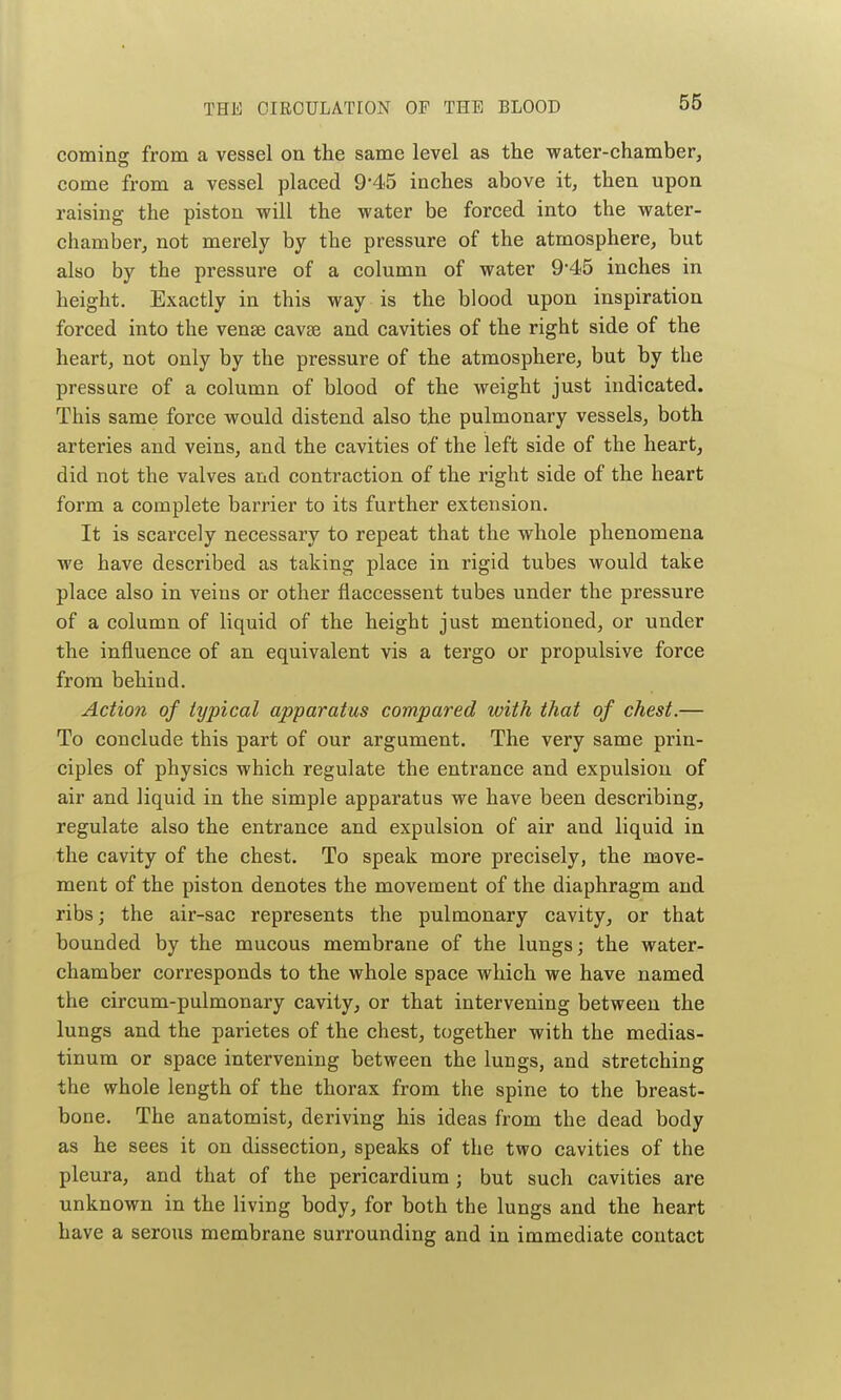 coming from a vessel on the same level as the water-chamber, come from a vessel placed 9'45 inches above it, then upon raising the piston will the water be forced into the water- chamber, not merely by the pressure of the atmosphere, but also by the pressure of a column of water 9-45 inches in height. Exactly in this way is the blood upon inspiration forced into the venae cavse and cavities of the right side of the heart, not only by the pressure of the atmosphere, but by the pressure of a column of blood of the weight just indicated. This same force would distend also the pulmonary vessels, both arteries and veins, and the cavities of the left side of the heart, did not the valves and contraction of the right side of the heart form a complete barrier to its further extension. It is scarcely necessary to repeat that the whole phenomena we have described as taking place in rigid tubes would take place also in veins or other flaccessent tubes under the pressure of a column of liquid of the height just mentioned, or under the influence of an equivalent vis a tergo or propulsive force from behind. Action of typical apparatus compared with that of chest.— To conclude this part of our argument. The very same prin- ciples of physics which regulate the entrance and expulsion of air and liquid in the simple apparatus we have been describing, regulate also the entrance and expulsion of air and liquid in the cavity of the chest. To speak more precisely, the move- ment of the piston denotes the movement of the diaphragm and ribs; the air-sac represents the pulmonary cavity, or that bounded by the mucous membrane of the lungs; the water- chamber corresponds to the whole space which we have named the circum-pulmonary cavity, or that intervening between the lungs and the parietes of the chest, together with the medias- tinum or space intervening between the lungs, and stretching the whole length of the thorax from the spine to the breast- bone. The anatomist, deriving his ideas from the dead body as he sees it on dissection, speaks of the two cavities of the pleura, and that of the pericardium ; but such cavities are unknown in the living body, for both the lungs and the heart have a serous membrane surrounding and in immediate contact