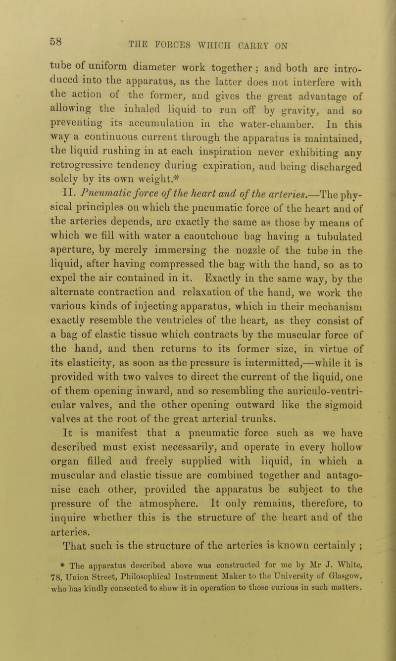 tube of uniform diameter work together; and both are intro- duced into the apparatus, as the latter does not interfere with the action of the former, and gives the great advantage of allowing the inhaled liquid to run off by gravity, and so preventing its accumulation in the water-chamber. In this way a continuous current through the apparatus is maintained, the liquid rushing in at each inspiration never exhibiting any retrogressive tendency during expiration, and being discharged solely by its own weight * II. Pneumatic force of the heart and of the arteries.—The phy- sical principles on which the pneumatic force of the heart and of the arteries depends, are exactly the same as those by means of which we fill with water a caoutchouc bag having a tubulated aperture, by merely immersing the nozzle of the tube in the liquid, after having compressed the bag with the hand, so as to expel the air contained in it. Exactly in the same way, by the alternate contraction and relaxation of the hand, we work the various kinds of injecting apparatus, which in their mechanism exactly resemble the ventricles of the heart, as they consist of a bag of elastic tissue which contracts by the muscular force of the hand, and then returns to its former size, in virtue of its elasticity, as soon as the pressure is intermitted,—while it is provided with two valves to direct the current of the liquid, one of them opening inward, and so resembling the auriculo-ventri- cular valves, and the other opening outward like the sigmoid valves at the root of the great arterial trunks. It is manifest that a pneumatic force such as we have described must exist necessarily, and operate in every hollow organ filled and freely supplied with liquid, in which a muscular and elastic tissue are combined together and antago- nise each other, provided the apparatus be subject to the pressure of the atmosphere. It only remains, therefore, to inquire whether this is the structure of the heart and of the arteries. That such is the structure of the arteries is known certainly ; * The apparatus described above was constructed for me by Mr J. White, 78, Union Street, Philosophical Instrument Maker to the University of Glasgow, who has kindly consented to show it in operation to those curious in such matters.