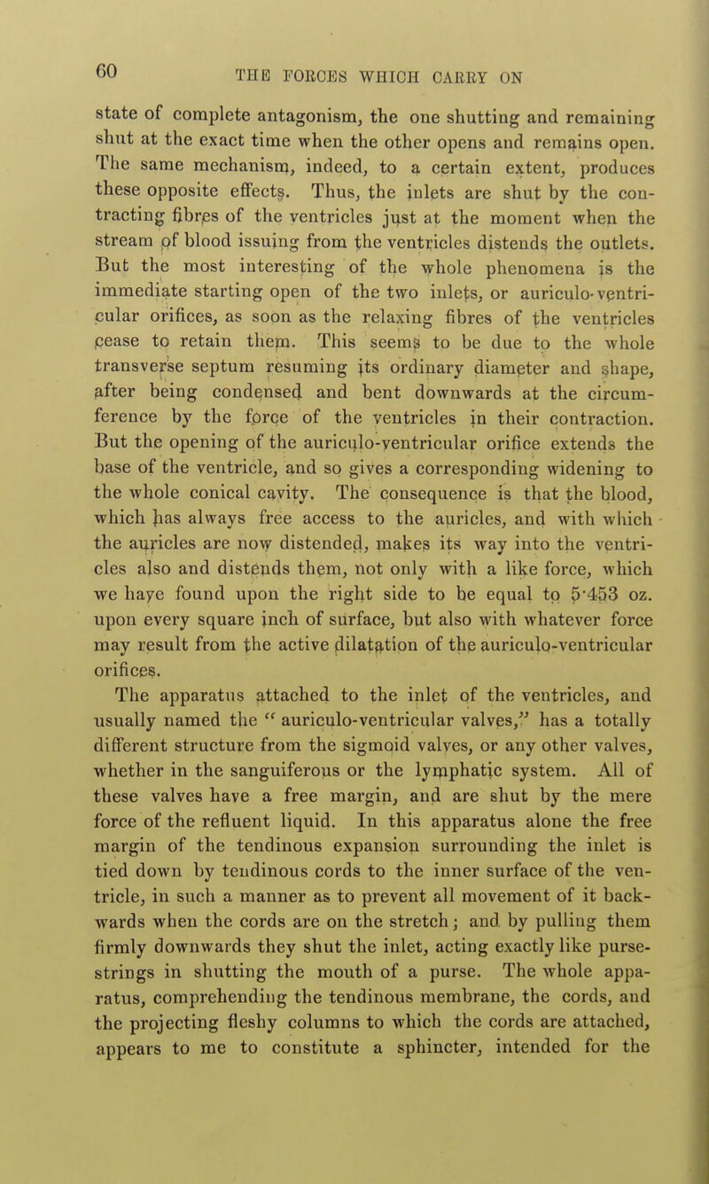 state of complete antagonism, the one shutting and remaining shut at the exact time when the other opens and remains open. The same raechanisnj, indeed, to a certain extent, produces these opposite effects. Thus, the inlets are shut by the con- tracting fibrjes of the ventricles ji;st at the moment when the stream pf blood issuing from the ventricles distends the outlets. But the most interesting of the whole phenomena js the immediate starting open of the two inlets, or auriculo-ventri- cular orifices, as soon as the relaxing fibres of the ventricles pease to retain them. This seems to be due to the whole transverse septum resuming ^ts ordinary diameter and shape, ^fter being condensed and bent downwards at the circum- ference by the force of the ventricles in their contraction. But the opening of the auriculo-ventricular orifice extends the base of the ventricle, and so gives a corresponding widening to the whole conical cavity. The consequence is that the blood, which Jias always free access to the auricles, and with which the auricles are now distended, makes its way into the ventri- cles also and distends them, not only with a like force, which we haye found upon the right side to be equal to 5*453 oz. upon every square inch of surface, but also with whatever force may result from the active dilatation of the auriculo-ventricular orifices. The apparatus attached to the inlet Qf the ventricles, and usually named the  auriculo-ventricular valves, has a totally different structure from the sigmoid valves, or any other valves, whether in the sanguiferous or the lyipphatic system. All of these valves have a free margin, and are shut by the mere force of the refluent liquid. In this apparatus alone the free margin of the tendinous expansion surrounding the inlet is tied down by tendinous cords to the inner surface of the ven- tricle, in such a manner as to prevent all movement of it back- wards when the cords are on the stretch; and by pulling them firmly downwards they shut the inlet, acting exactly like purse- strings in shutting the mouth of a purse. The whole appa- ratus, comprehending the tendinous membrane, the cords, and the projecting fleshy columns to which the cords are attached, appears to me to constitute a sphincter, intended for the