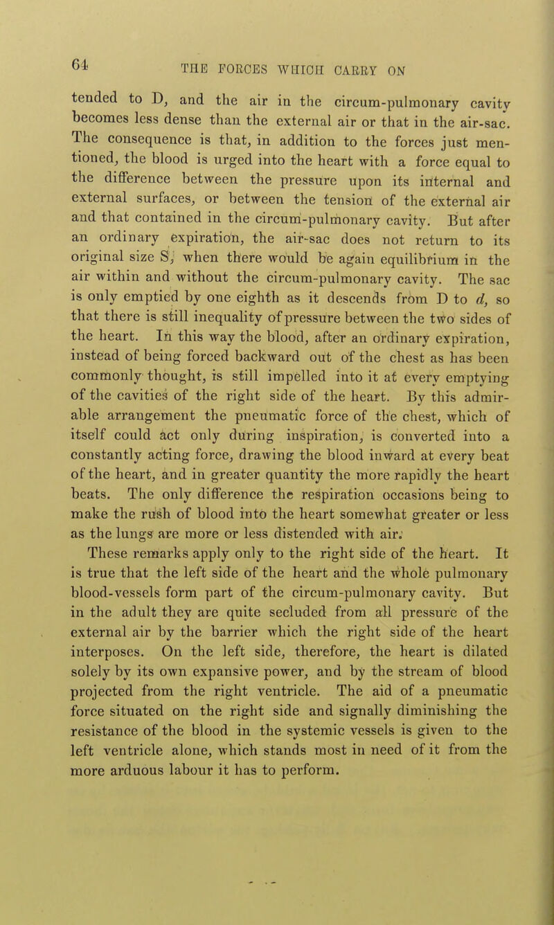 tended to D, and the air in the circum-pulmonary cavity becomes less dense than the external air or that in the air-sac. The consequence is that, in addition to the forces just men- tioned, the blood is urged into the heart with a force equal to the difference between the pressure upon its internal and external surfaces, or between the tension of the external air and that contained in the circum-pulmonary cavity. But after an ordinary expiration, the air-sac does not return to its original size S, when there would be again equilibrium in the air within and without the circum-pulmonary cavity. The sac is only emptied by one eighth as it descends from D to d, so that there is still inequality of pressure between the two sides of the heart. In this way the blood, after an ordinary expiration, instead of being forced backward out of the chest as has been commonly thought, is still impelled into it at every emptying of the cavities of the right side of the heart. By this admir- able arrangement the pneumatic force of the chest, which of itself could hct only during inspiration, is converted into a constantly acting force, drawing the blood inward at every beat of the heart, and in greater quantity the more rapidly the heart beats. The only difference the respiration occasions being to make the rush of blood into the heart somewhat greater or less as the lungs are more or less distended with air; These remarks apply only to the right side of the heart. It is true that the left side of the heart and the whole pulmonary blood-vessels form part of the circum-pulmonary cavity. But in the adult they are quite secluded from all pressure of the external air by the barrier which the right side of the heart interposes. On the left side, therefore, the heart is dilated solely by its own expansive power, and by the stream of blood projected from the right ventricle. The aid of a pneumatic force situated on the right side and signally diminishing the resistance of the blood in the systemic vessels is given to the left ventricle alone, which stands most in need of it from the more arduous labour it has to perform.