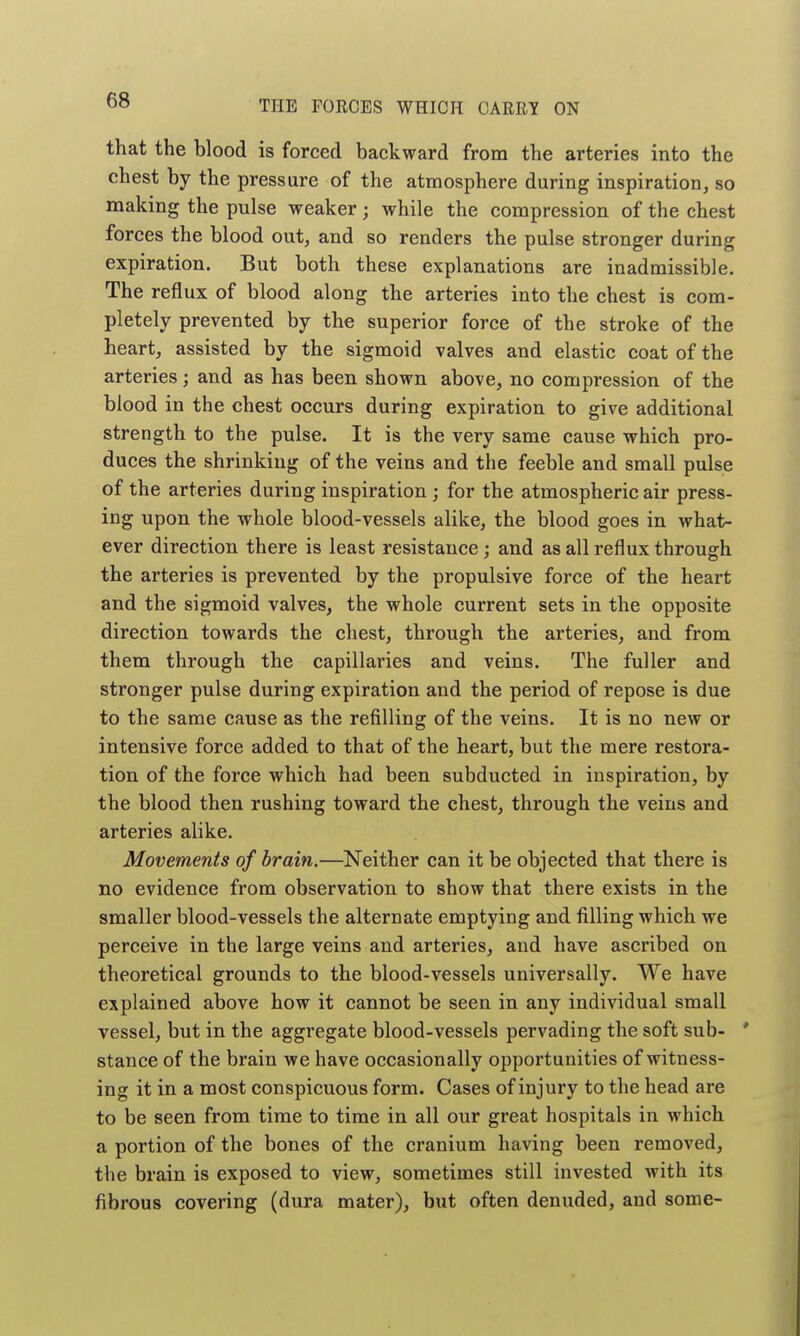 that the blood is forced backward from the arteries into the chest by the pressure of the atmosphere during inspiration, so making the pulse weaker; while the compression of the chest forces the blood out, and so renders the pulse stronger during expiration. But both these explanations are inadmissible. The reflux of blood along the arteries into the chest is com- pletely prevented by the superior force of the stroke of the heart, assisted by the sigmoid valves and elastic coat of the arteries; and as has been shown above, no compression of the blood in the chest occurs during expiration to give additional strength to the pulse. It is the very same cause which pro- duces the shrinking of the veins and the feeble and small pulse of the arteries during inspiration ; for the atmospheric air press- ing upon the whole blood-vessels alike, the blood goes in what- ever direction there is least resistance; and as all reflux through the arteries is prevented by the propulsive force of the heart and the sigmoid valves, the whole current sets in the opposite direction towards the chest, through the arteries, and from them through the capillaries and veins. The fuller and stronger pulse during expiration and the period of repose is due to the same cause as the refilling of the veins. It is no new or intensive force added to that of the heart, but the mere restora- tion of the force which had been subducted in inspiration, by the blood then rushing toward the chest, through the veins and arteries alike. Movements of brain.—Neither can it be objected that there is no evidence from observation to show that there exists in the smaller blood-vessels the alternate emptying and filling which we perceive in the large veins and arteries, and have ascribed on theoretical grounds to the blood-vessels universally. We have explained above how it cannot be seen in any individual small vessel, but in the aggregate blood-vessels pervading the soft sub- ' stance of the brain we have occasionally opportunities of witness- ing it in a most conspicuous form. Cases of injury to the head are to be seen from time to time in all our great hospitals in which a portion of the bones of the cranium having been removed, the brain is exposed to view, sometimes still invested with its fibrous covering (dura mater), but often denuded, and some-