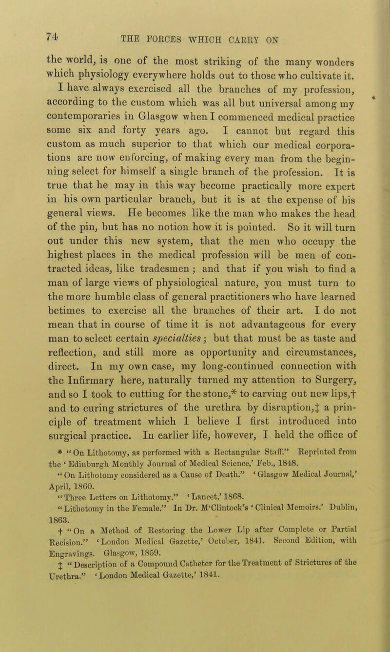 the world, is one of the most striking of the many wonders which physiology everywhere holds out to those who cultivate it. I have always exercised all the branches of my profession, according to the custom which was all but universal among my contemporaries in Glasgow when I commenced medical practice some six and forty years ago. I cannot but regard this custom as much superior to that which our medical corpora- tions are now enforcing, of making every man from the begin- ning select for himself a single branch of the profession. It is true that he may in this way become practically more expert in his own particular branch, but it is at the expense of his general views. He becomes like the man who makes the head of the pin, but has no notion how it is pointed. So it will turn out under this new system, that the men who occupy the highest places in the medical profession will be men of con- tracted ideas, like tradesmen ; and that if you wish to find a man of large views of physiological nature, you must turn to the more humble class of general practitioners who have learned betimes to exercise all the branches of their art. I do not mean that in course of time it is not advantageous for every man to select certain specialties; but that must be as taste and reflection, and still more as opportunity and circumstances, direct. In my own case, my long-continued connection with the Infirmary here, naturally turned my attention to Surgery, and so I took to cutting for the stone,^ to carving out new lips,t and to curing strictures of the urethra by disruption,! a prin- ciple of treatment which I believe I first introduced into surgical practice. In earlier life, however, I held the office of *  On Lithotomy, as performed with a Rectangular Staff. Reprinted from the ' Edinburgh Monthly Journal of Medical Science,' Feb., 1848.  On Lithotomy considered as a Cause of Death. ' Glasgow Medical Journal,' April, 1860. Three Letters on Lithotomy. 'Lancet,' 1868.  Lithotomy in the Female, In Dr. M'Clintock's ' Clinical Memoirs.' Dublin, 1863. f  On a Method of Restoring the Lower Lip after Complete or Partial Recision. 'London Medical Gazette,' October, 1841. Second Edition, with Engravings. Glasgow, 1859. X  Description of a Compound Catheter for the Treatment of Strictures of the Urethra. ' London Medical Gazette,' 1841.