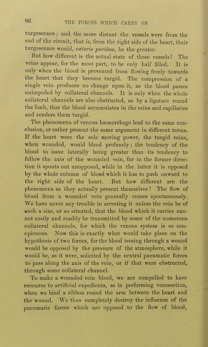 turgesccnce; and the more distant the vessels were from the end of the circuit, that is, from the right side of the heart, their turgescence would, ceteris paribus, be the greater. But how different is the actual state of these vessels! The veins appear, for the most part, to be only half filled. It is only when the blood is prevented from flowing freely towards the heart that they become turgid. The compression of a single vein produces no change upon it, as the blood passes unimpeded by collateral channels. It is only when the whole collateral channels are also obstructed, as by a ligature round the limb, that the blood accumulates in the veins and capillaries and renders them turgid. The phenomena of venous haemorrhage lead to the same con- clusion, or rather present the same argument in different terms. If the heart were the sole moving power, the turgid veins, when wounded, would bleed profusely; the tendency of the blood to issue laterally being greater than its tendency to follow the axis of the wounded vein, for in the former direc- tion it spouts out unopposed, while in the latter it is opposed by the whole column of blood which it has to push onward to the right side of the heart. But how different are the phenomena as they actually present themselves ! The flow of blood from a wounded vein generally ceases spontaneously. We have never any trouble in arresting it unless the vein be of such a size, or so situated, that the blood which it carries can- not easily and readily be transmitted by some of the numerous collateral channels, for which the venous system is so con- spicuous. Now this is exactly what would take place on the hypothesis of two forces, for the blood issuing through a wound would be opposed by the pressure of the atmosphere, while it would be, as it were, solicited by the central pneumatic forces to pass along the axis of the vein, or if that were obstructed, through some collateral channel. To make a wounded vein bleed, we are compelled to have recourse to artificial expedients, as in performing venesection, when we bind a ribbon round the arm between the heart and the wound. We thus completely destroy the influence of the pneumatic forces which are opposed to the flow of blood.