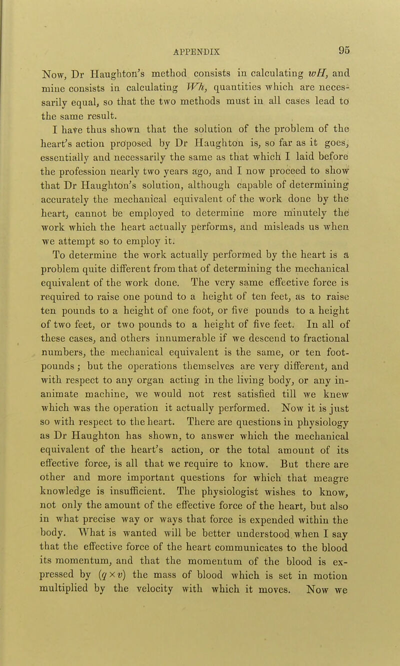 Now, Dr Haughton's method consists in calculating wH, and mine consists in calculating Wh, quantities which are neces- sarily equal, so that the two methods must in all cases lead to the same result. I hate thus shown that the solution of the problem of the heart's action proposed by Dr Haughton is, so far as it goes, essentially and necessarily the same as that which I laid before the profession nearly two years ago, and I now proceed to show that Dr Haughton's solution, although capable of determining accurately the mechanical equivalent of the work done by the hearty cannot be employed to determine more nlinutely the work which the heart actually performs, and misleads us when we attempt so to employ it. To determine the work actually performed by the heart is a problem quite different from that of determining the mechanical equivalent of the work done. The very same eflfective force is required to raise one pound to a height of ten feet, as to raise ten pounds to a height of one foot, or fivei pounds to a height of two feet, or two pounds to a height of five feet. In all of these cases, and others innumerable if we descend to fractional numbers, the mechanical equivalent is the same, or ten foot- pounds ; but the operations themselves are very dififerent, and with respect to any organ acting in the living body, or any in- animate machine, we would not rest satisfied till we knew which was the operation it actually performed. Now it is just so with respect to the heart. There are questions in physiology as Dr Haughton has shown, to answer which the mechanical equivalent of the heart's action, or the total amount of its effective force, is all that we require to know. But there are other and more important questions for which that meagre knowledge is insufficient. The physiologist wishes to know, not only the amount of the effective force of the heart, but also in what precise way or ways that force is expended within the body. What is wanted will be better understood when I say that the eff'ective force of the heart communicates to the blood its momentum, and that the momentum of the blood is ex- pressed by ((?xu) the mass of blood which is set in motion multiplied by the velocity with which it moves. Now we