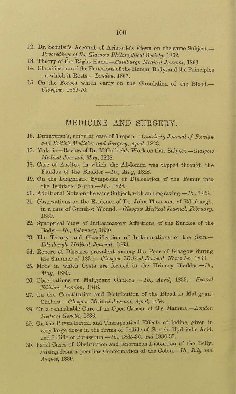 12. Dr. Scouler's Account of Aristotle's Views on tbe same Subject.— Proceedings of the Glasgow Philosophical Society, 1862. 13. Theory of tie Right B.sind.—minhwgh Medical Journal, 1863. 14. Classification of the Functions of the Human Body, and the Pi-inciples on which it Rests.—London, 1867. 15. On the Forces which carry on the Circulation of the Blood.— Glasgow, 1869-70. MEDICINE AND SURGERY. 16. Dupuytren's, singular case of Trepan.—Quarterly Journal of Foreign and British Medicine and Surgery, April, 1823. 17. Malaria—Review of Dr. M'Culloch's Work on that Subject.—Giasgrow Medical Journal, May, 1828, 18. Case of Ascites, in which the Abdomen was tapped through the Fundus of the Bladder.—16., May, 1828. 19. On the Diagnostic Symptoms of Dislocation of the Femur into the Ischiatic Notch.—16., 1828, 20. Additional Note on the same Subject, with an Engraving.—lb., 1828. 21. Observations on the Evidence of Dr. John Thomson, of Edinburgh, in a case of Gunshot Wound.—Glasgow Medical Journal, Fehruai-y, 1830. 22. Synoptical View of Inflammatory Affections of the Surface of the Body.—Ih., February, 1830. 23. The Theory and Classification of Inflammations of the Skin.— EdinbuA'gh Medical Journal, 1863. 24. Report of Diseases prevalent among the Poor of Glasgow during the Summer of 1830.—Glasgow Medical Journal, November, 1830. 25. Mode in which Cysts are formed in the Urinary Bladder.—16., May, 1830. 26. Observations on Malignant Cholera. —16., April, 1833. — Second Edition, London, 1848. 27. On the Constitution and Distribution of the Blood in Malignant Cholera.—Glasgow Medical Journal, April, 1854. 28. On a remarkable Cure of an Open Cancer of the Mamma.—London Medical Gazette, 1836. 29. On the Physiological and Therapeutical Effects of Iodine, given in very large doses in the forms of Iodide of Starch. Hydi-iodic Acid, and Iodide of Potassium.—16., 1835-36, and 1836-37. 30. Fatal Cases of Obstruction and Enormous Distention of the Belly, arising from a peculiar Conformation of the Colon.—lb., July and August, 1839.