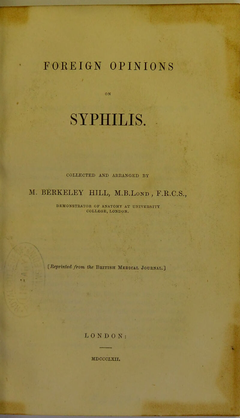 FOREIGN OPINIONS ON SYPHILIS. COLLECTED AND AERANGED BY BERKELEY HILL, M.B.Lond , F.R.C.S., DEMONSTItATOB OF ANATOMY AX UNIVEKSITT COLIiEOE, LONDON. [RepHnied from the Bbitish Medioal Jodbnai,.] LONDON: MDCCCLXn.