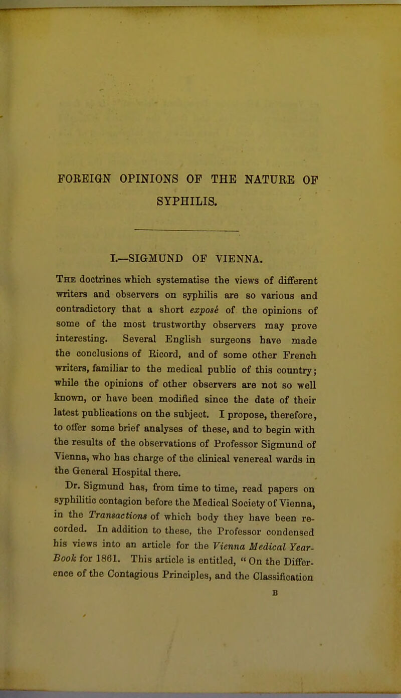 FOREIGN OPINIONS OF THE NATURE OP SYPHILIS. I.—SIGMUND OF VIENNA. The doctrines which systematise the views of different writers and observers on syphilis are so varions and contradictory that a short exposi of the opinions of some of the most trustworthy observers may prove interesting. Several English surgeons have made the conclusions of Eicord, and of some other French writers, familiar to the medical public of this country; while the opinions of other observers are not so well known, or have been modified since the date of their latest publications on the subject. I propose, therefore, to offer some brief analyses of these, and to begin with the results of the observations of Professor Sigmund of Vienna, who has charge of the clinical venereal wards in the General Hospital there. Dr. Sigmund has, from time to time, read papers on syphilitic contagion before the Medical Society of Vienna, in the Transactions of which body they have been re- corded. In addition to these, the Professor condensed his views into an article for the Vienna Medical Year- Book for 1861. This article is entitled, « On the Differ- ence of the Contagious Principles, and the Classification B