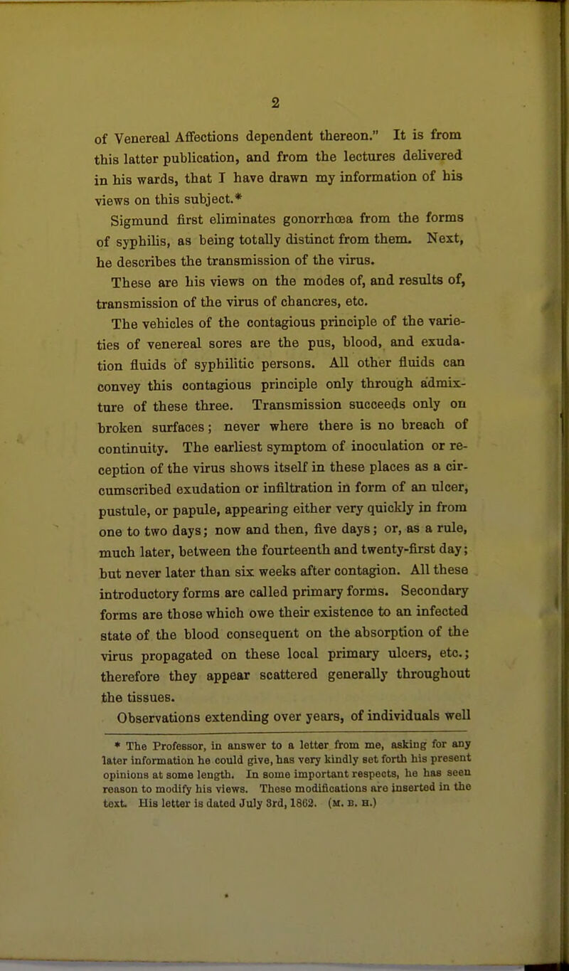 of Venereal Affections dependent thereon. It is from this latter publication, and from the lectures delivered in his wards, that I have drawn my information of his views on this subject.* Sigmund first eliminates gonorrhoea from the forms of syphilis, as being totally distinct from them. Next, he describes the transmission of the virus. These are his views on the modes of, and results of, transmission of the virus of chancres, etc. The vehicles of the contagious principle of the varie- ties of venereal sores are the pus, blood, and exuda- tion fluids of syphilitic persons. All other fluids can convey this contagious principle only through admix- ture of these three. Transmission succeeds only on broken surfaces; never where there is no breach of continuity. The earliest symptom of inoculation or re- ception of the virus shows itself in these places as a cir- cumscribed exudation or infiltration in form of an ulcer, pustule, or papule, appearing either very quickly in from one to two days; now and then, five days; or, as a rule, much later, between the fourteenth and twenty-first day; but never later than six weeks after contagion. All these introductory forms are called primary forms. Secondary forms are those which owe their existence to an infected state of the blood consequent on the absorption of the virus propagated on these local primary ulcers, etc.; therefore they appear scattered generally throughout the tissues. Observations extending over years, of individuals well • The Professor, in answer to a letter from me, asking for any later information he could give, has very kindly set forth his present opinions at some length. In some important respects, he has seen reason to modify his views. These modifications are inserted in the text. His letter is dated July Srd, 1862. (u. b. h.)