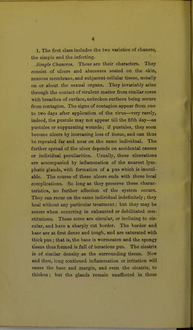 1. The first class includes the two varieties of chancre, the simple and the infecting. Simple Chancres. These are their characters. They consist of ulcers and abscesses seated on the skin, mucous membrane, and subjacent cellular tissue, usually on or about the sexual organs. They invariably arise through the contact of virulent matter from similar sores ■with breaches of surface, unbroken surfaces being secure from contagion. The signs of contagion appear from one to two days after application of the virus—very rarely, indeed, the pustule may not appear till the fifth day—as pustules or suppurating wounds; if pustules, they soon become ulcers by increasing loss of tissue, and can thus be repeated far and near on the same individual. The further spread of the ulcer depends on accidental causes or individual peculiarities. Usually, these ulcerations are accompanied by inflammation of the nearest lym- phatic glands, with formation of a pus which is inocul- able. The course of these ulcers ends with these local complications. So long as they preserve these charac- teristics, no further afiection of the system occurs. They can recur on the same individual indefinitely; they heal without any particular treatment; but they may be severe when occurring in exhausted or debilitated con- stitutions. These sores are circular, or inclining to cir- cular, and have a sharply cut border. The border and base are at first dense and tough, and are saturated with thick pus; that is, the base is wormeaten and the spongy tissue thus formed is full of tenacious pus. The cicatrix is of similar density as the surrounding tissue. Now and then, long continued inflammation or irritation will cause the base and margin, and even the cicatrix, to thicken; but the glands remain unaffected in these