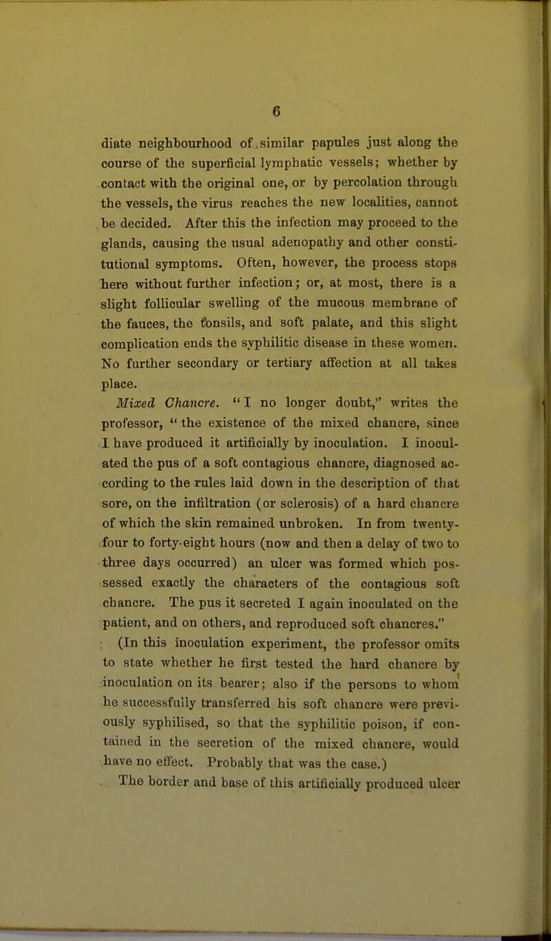 diate neighbourhood of .similar papules just along the course of the superficial lymphatic vessels; whether by contact with the original one, or by percolation through the vessels, the virus reaches the new localities, cannot be decided. After this the infection may proceed to the glands, causing the usual adenopathy and other consti- tutional symptoms. Often, however, the process stops here without further infection; or, at most, there is a slight follicular swelling of the mucous membrane of the fauces, the tonsils, and soft palate, and this slight complication ends the syphilitic disease in these women. No further secondary or tertiary affection at all takes place. Mixed Chancre. I no longer doubt, writes the professor,  the existence of the mixed chancre, since 1 have produced it artificially by inoculation. I inocul- ated the pus of a soft contagious chancre, diagnosed ac- cording to the rules laid down in the description of that sore, on the infiltration (or sclerosis) of a hard chancre of which the skin remained unbroken. In from twenty- four to forty-eight hours (now and then a delay of two to three days occurred) an ulcer was formed which pos- sessed exactly the characters of the contagious soft chancre. The pus it secreted I again inoculated on the ■patient, and on others, and reproduced soft chancres. (In this inoculation experiment, the professor omits to state whether he first tested the hard chancre by inoculation on its bearer; also if the persons to whom' he successfully transferred his soft chancre were previ- ously syphilised, so that the syphilitic poison, if con- tained in the secretion of the mixed chancre, would have no effect. Probably that was the case.) The border and base of this artificially produced ulcer