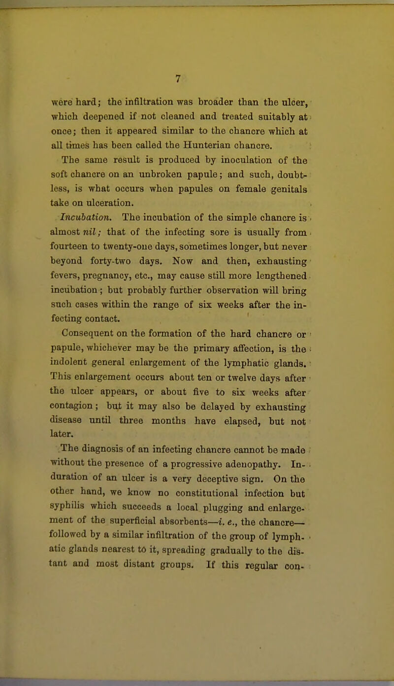 were hard; the infiltration was broader than the ulcer, which deepened if not cleaned and treated suitably at once; then it appeared similar to the chancre which at all times has been called the Hunteriau chancre. The same result is produced by inoculation of the soft chancre on an unbroken papule; and such, doubt- less, is what occurs when papules on female genitals take on ulceration. Incubation. The incubation of the simple chancre is almost nil; that of the infecting sore is usually from fourteen to twenty-one days, sometimes longer, but never beyond forty-two days. Now and then, exhausting fevers, pregnancy, etc., may cause still more lengthened incubation ; but probably further observation will bring such oases within the range of six weeks after the in- fecting contact. Consequent on the formation of the hard chancre or papule, whichever may be the primary affection, is the indolent general enlargement of the lymphatic glands. This enlargement occurs about ten or twelve days after the ulcer appears, or about five to six weeks after contagion; but it may also be delayed by exhausting disease until three months have elapsed, but not later. The diagnosis of an infecting chancre cannot be made without the presence of a progressive adenopathy. In- • duration of an ulcer is a very deceptive sign. On the other hand, we know no constitutional infection but syphilis which succeeds a local plugging and enlarge- ment of the superficial absorbents—i. e., the chancre followed by a similar infiltration of the group of lymph. ■ atic glands nearest to it, spreading gradually to the dis- tant and moat distant groups. If this regular con-