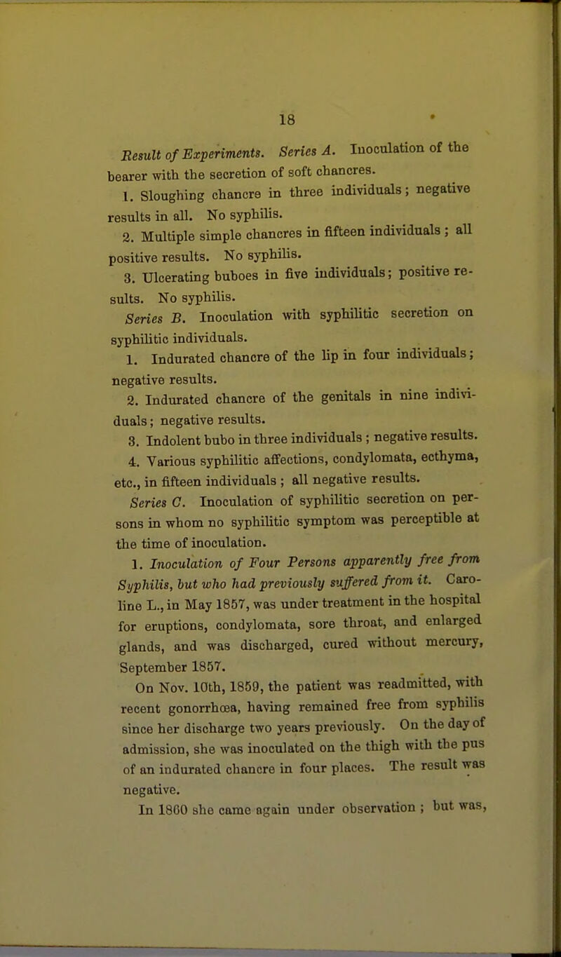 Besult of Experiments. Series A. Inoculation of the bearer with the secretion of soft chancres. 1. Sloughing chancre in three individuals; negative results in all. No syphilis. 2. Multiple simple chancres in fifteen individuals; all positive results. No syphilis, 3. Ulcerating buboes in five individuals; positive re- sults. No syphilis. Series B. Inoculation wth syphilitic secretion on syphilitic individuals. 1. Indurated chancre of the lip in four individuals; negative results. 2. Indurated chancre of the genitals in nine indivi- duals ; negative results. 3. Indolent bubo in three individuals ; negative results. 4. Various syphilitic affections, condylomata, ecthyma, etc., in fifteen individuals ; all negative results. Series G. Inoculation of syphilitic secretion on per- sons in whom no syphiUtic symptom was perceptible at the time of inoculation. 1. Inoculation of Four Persons apparently free from Syphilis, hut who had previously suffered from it. Caro- line L.,in May 1857, was under treatment in the hospital for eruptions, condylomata, sore throat, and enlarged glands, and was discharged, cured without mercury, September 1857. On Nov. 10th, 1859, the patient was readmitted, with recent gonorrhoea, having remained free from syphilis since her discharge two years previously. On the day of admission, she was inoculated on the thigh witii the pus of an indurated chancre in four places. The result was negative. In 1800 she came again under observation ; hut was,