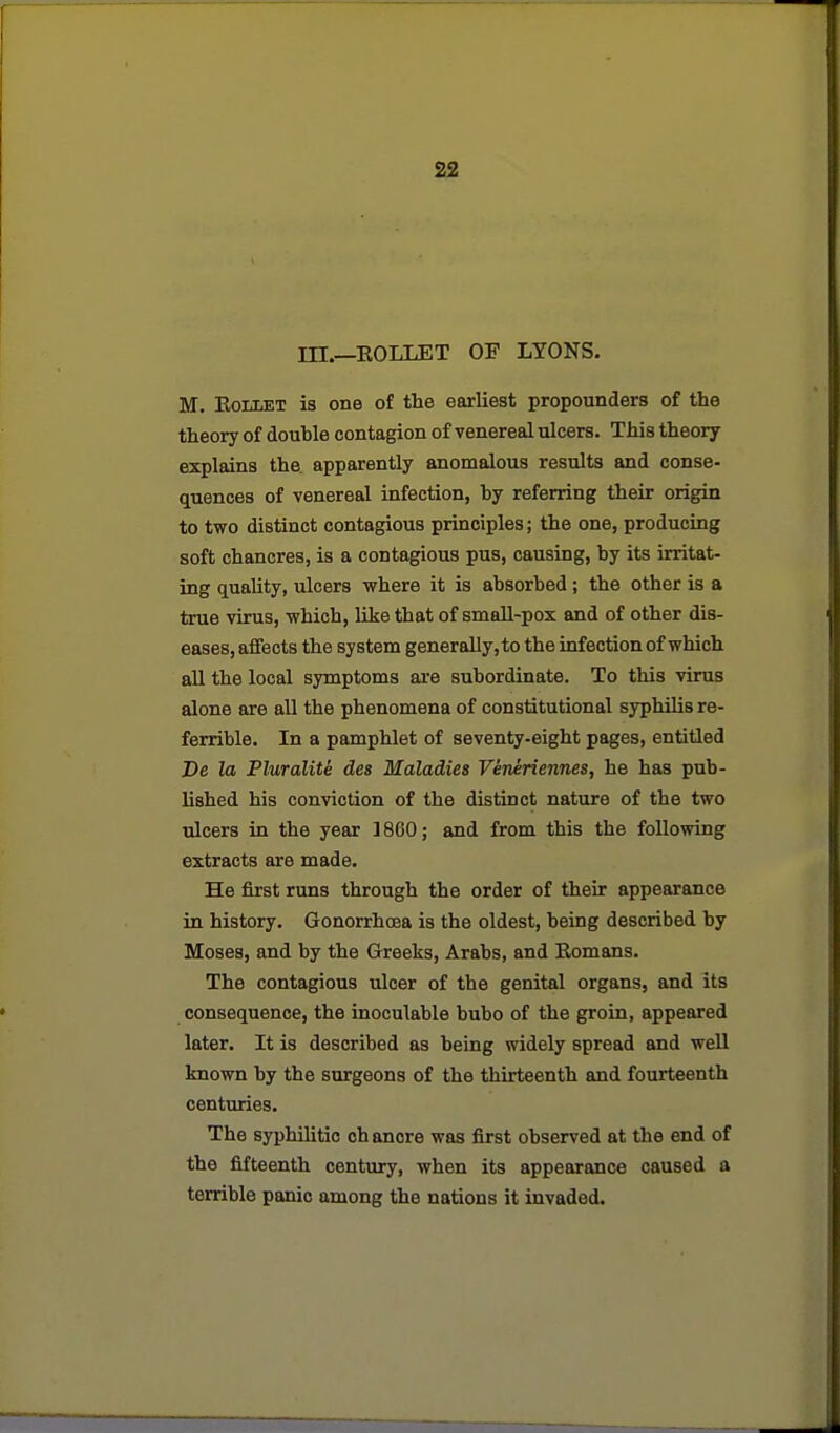 m.—EOLLET OF LYONS. M. EoLLET is one of the earliest propounders of the theory of double contagion of venereal ulcers. This theory explains the apparently anomalous results and conse- quences of venereal infection, by referring their origin to two distinct contagious principles; the one, producing soft chancres, is a contagious pus, causing, by its irritat- ing quality, ulcers where it is absorbed; the other is a true virus, which, like that of small-pox and of other dis- eases, affects the system generally, to the infection of which all the local symptoms are subordinate. To this virus alone are all the phenomena of constitutional syphilis re- ferrible. In a pamphlet of seventy-eight pages, entitled De la Pluralite des Maladies Veneriennes, he has pub- lished his conviction of the distinct nature of the two ulcers in the year 1860; and from this the following extracts are made. He first runs through the order of their appearance in history. Gonorrhoea is the oldest, being described by Moses, and by the Greeks, Arabs, and Eomans. The contagious ulcer of the genital organs, and its consequence, the inoculable bubo of the groin, appeared later. It is described as being widely spread and well known by the surgeons of the thirteenth and fourteenth centuries. The syphilitic chancre was first observed at the end of the fifteenth century, when its appearance caused a terrible panic among the nations it invaded.