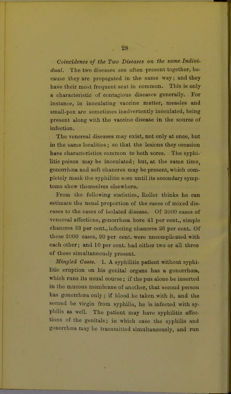 Coincidence of the Two Diseases on the same Indivi- dual. The two diseases are often present together, be- cause they are propagated in the same way; and they have their most frequent seat in common. This is only a characteristic of contagious diseases generally. For instance, in inoculating vaccine matter, measles and small-pox are sometimes inadvertently inoculated, being present along with the vaccine disease in the source of infection. The venereal diseases may exist, not only at once, but in the same localities; so that the lesions they occasion have characteristics common to both sores. The syphi- litic poison maybe inoculated; bat, at the same time, gonorrhoja aud soft chancres may be present, wLioh com- pletely mask the syphilitic sore until its secondary symp- toms show themselves elsewhere. From the following statistics, Rollet thinks he can estimate the usual proportion of the cases of mixed dis- eases to the cases of isolated disease. Of 2000 cases of venereal affections, gonorrhoea bore 41 per cent., simple chancres 33 per cent., infecting chancres 26 per cent. Of these 2000 cases, 90 per cent, were uncomplicated with each other; and 10 per cent, had either two or all three of these simultaneously present. Mingled Cases. 1. A syphilitic patient without syphi- litic eruption on his genital organs has a gonorrhoea, which runs its usual course; if the pus alone be inserted in the mucous membrane of another, that second person has gonorrhoea only ; if blood be taken with it, and the second be virgin from syphilis, he is infected with sy- philis as well. The patient may have syphilitic affec- tions of the genitals; in which case the syphilis and gonorrhoea may be trausmitted simultaneously, and run