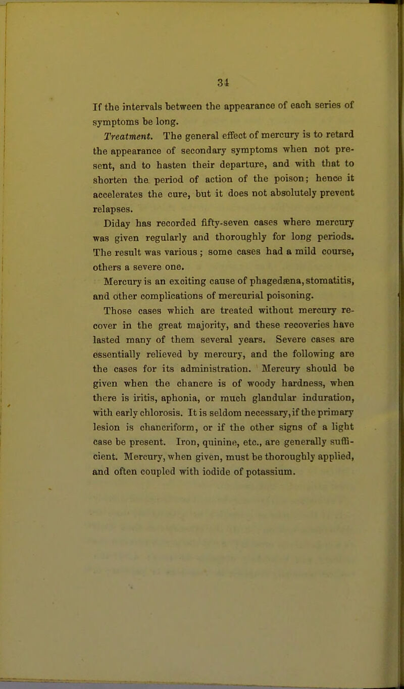 If the intervals between the appearance of each series of symptoms be long. Treatment. The general effect of mercnry is to retard the appearance of secondary symptoms when not pre- sent, and to hasten their departure, and with that to shorten the period of action of the poison; hence it accelerates the cure, but it does not absolutely prevent relapses. Diday has recorded fifty-seven cases where mercury was given regularly and thoroughly for long periods. The result was various ; some cases had a mild course, others a severe one. Mercury is an exciting cause of phagedsena, stomatitis, and other complications of mercurial poisoning. Those cases which are treated without mercury re- cover in the great majority, and these recoveries have lasted many of them several years. Severe cases are essentially relieved by mercury, and the following are the cases for its administration. Mercury should be given when the chancre is of woody hardness, when there is iritis, aphonia, or much glandular induration, with early chlorosis. It is seldom necessaiy,if the primary lesion is chancriform, or if the other signs of a light case be present. Iron, quinine, etc., are generally suflB- cient. Mercury, when given, must be thoroughly applied, and often coupled with iodide of potassium.