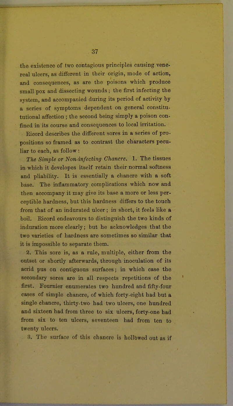 the existence of two contagious principles causing vene- real ulcers, as different in their origin, mode of action, and consequences, as are the poisons which produce small pox and dissecting wounds ; the first infecting the system, and accompanied during its period of activity by a series of symptoms dependent on general constitu- tutional affection ; the second being simply a poison con- fined in its course and consequences to local irritation. Eicord describes the different sores in a series of pro- positions so framed as to contrast the characters pecu- liar to each, as follow: The Simple or Non-infecting Chancre. 1. The tissues in which it developes itself retain their normal softness and pliability. It is essentially a chancre with a soft base. The inflammatory complications which now and then accompany it may give its base a more or less per- ceptible hardness, but this hardness differs to the touch from that of an indurated ulcer; in short, it feels lilce a boil, Eicord endeavours to distinguish the two kinds of induration more clearly; but he acknowledges that the two varieties of hardness are sometimes so similar that it is impossible to separate them. 2. This sore is, as a rule, multiple, either from the outset or shortly afterwards, through inoculation of its acrid pus on contiguous surfaces; in which case the secondary sores are in all respects repetitions of the first. Fournier enumerates two hundred and fifty-four cases of simple chancre, of which forty-eight had but a single chancre, thirty-two had two ulcers, one hundred and sixteen had from three to six ulcers, forty-one had from six to ten ulcers, seventeen had from ten to twenty ulcers. .'). Tlie surface of this chancre is hollbwed out as if