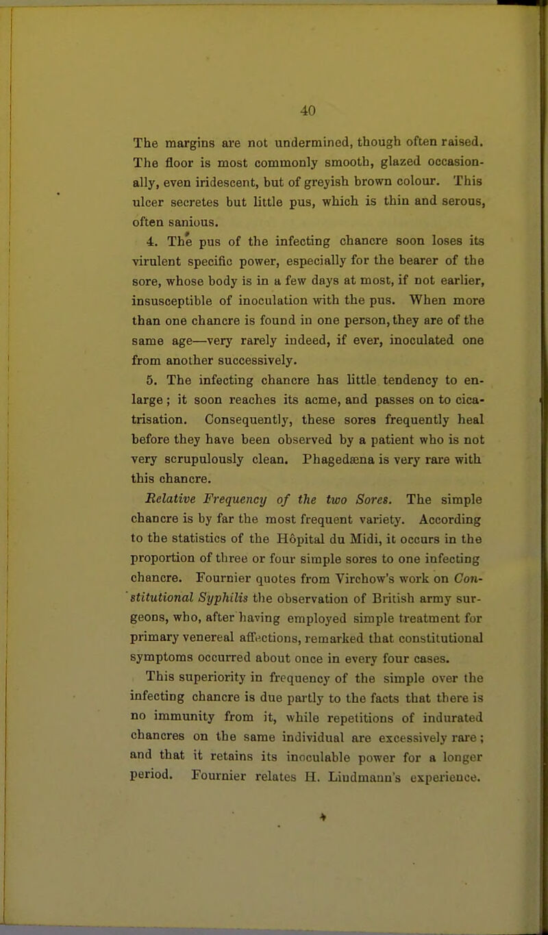 The margins are not undermined, though often raised. The floor is most commonly smooth, glazed occasion- ally, even iridescent, but of greyish brown colour. This ulcer secretes but little pus, which is thin and serous, often sanious, 4. The pus of the infecting chancre soon loses its virulent specific power, especially for the bearer of the sore, whose body is in a few days at most, if not earlier, insusceptible of inoculation with the pus. When more than one chancre is found in one person, they are of the same age—very rarely indeed, if ever, inoculated one from another successively. 5. The infecting chancre has little tendency to en- large ; it soon reaches its acme, and passes on to cica- trisation. Consequently, these sores frequently heal before they have been observed by a patient who is not very scrupulously clean. Fhagedsena is very rare with this chancre. Relative Frequency of the two Sores. The simple chancre is by far the most frequent vai-iety. According to the statistics of the Hopital du Midi, it occurs in the proportion of three or four simple sores to one infecting chancre. Fourcier quotes from Virchow's work on Con- stitutional Syphilis the observation of British army sur- geons, who, after having employed simple treatment for primary venereal affections, remarked that constitutional symptoms occurred about once in every four cases. This superiority in frequency of the simple over the infecting chancre is due pai-tly to the facts that there is no immunity from it, while repetitions of indurated chancres on the same individual are excessively rai'e; and that it retains its inoculable power for a longer period. Fournier relates H. Lindmann's expeiience.