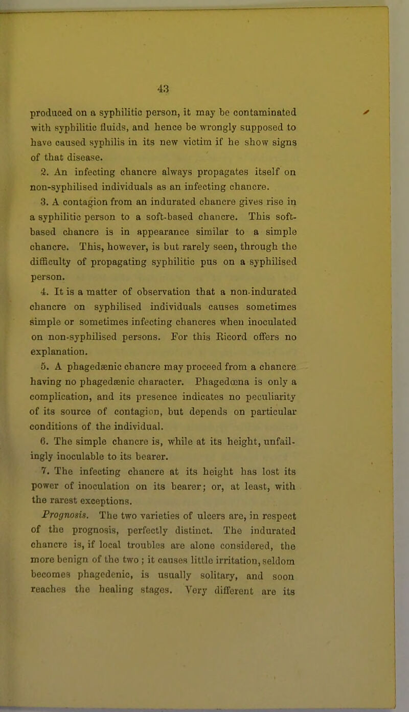 produced on a syphilitic person, it may be contaminated with syphilitic fluids, and hence be wrongly supposed to have caused syphilis in its new victim if he show signs of that disease. 2. An infecting chancre always propagates itself on non-syphilised individuals as an infecting chancre. •3. A contagion from an indurated chancre gives rise in a syphilitic person to a soft-based chancre. This soft- based chancre is in appearance similar to a simple chancre. This, however, is but rarely seen, through the difficulty of propagating syphilitic pus on a syphilised person. 4. It is a matter of observation that a non-indurated chancre on syphilised individuals causes sometimes simple or sometimes infecting chancres when inoculated on non-syphilised persons. For this Eicord offers no explanation. 5. A phagedsenic chancre may proceed from a chancre having no phagedsenic character. Phagedoena is only a complication, and its presence indicates no peculiarity of its source of contagion, but depends on particular conditions of the individual. 6. The simple chancre is, vrhile at its height, unfail- ingly inoculable to its bearer. 7. The infecting chancre at its height has lost its power of inoculation on its bearer; or, at least, with the rarest exceptions. Prognosis. The two varieties of ulcers are, in respect of the prognosis, perfectly distinct. The indurated chancre is, if local troubles are alone considered, the more benign of the two; it causes little irritation, seldom becomes phagedenic, is usually solitary, and soon reaches the healing stages. Very difl'erent are its