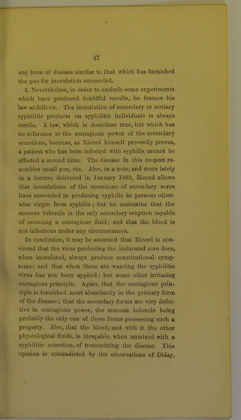 any form of disease similar to that which has furnished the pus for inoculation succeeded. 2. Nevertheless, iu order to exclude some experiments which have produced doubtful results, he frames his law as follows. The inoculation of secondary or tertiary syphilitic products on syphilitic individuals is always sterile. A law, which is doubtless true, but which has no reference to the contagious power of the secondary secretions, because, as Ricord himself presently proves, a patient who has been infected with syphilis cannot be affected a second time. The disease in this respect re- sembles small pox, etc. Also, in a note, and more lately in a lecture delivered in Januarj' 1802, Eicord allows that inoculations of the secretions of secondary sores have succeeded in producing syphilis in persons other- wise virgin from syphilis ; but he maintains that the mucous tubercle is the only secondary eruption capable of secreting a contagious fluid; and that the blood is not infectious under any circumstances. In conclusion, it may be assumed that Eicord is con- vinced that the virus producing the indurated sore does, when inoculated, always produce constitutional symp- toms; and that when these are wanting the syphilitic virus has not been applied; but some other irritating contagious principle. Again, that the contagious prin- ciple is furnished most abundantly in the primary form of the disease ; that the secondary forms are very defec- tive in contagious power, the mucous tubercle being probably the only one of these forms possessing such a property. Also, that the blood, and with it the other physiological tluids, is incapable, when unmixed with a syphilitic secretion, of transmitting the disease. This opinion is contradicted by the observations of Diday,