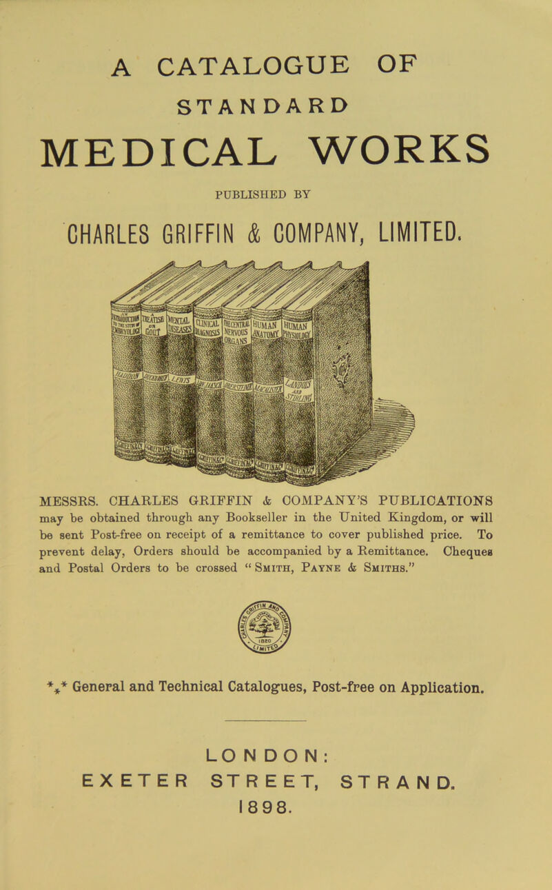 A CATALOGUE OF STAN DARD MEDICAL WORKS PUBLISHED BY CHARLES GRIFFIN & COMPANY, LIMITED. MESSRS. CHARLES GRIFFIN & COMPANY’S PUBLICATIONS may be obtained through any Bookseller in the United Kingdom, or will be sent Post-free on receipt of a remittance to cover published price. To prevent delay, Orders should be accompanied by a Remittance. Cheques and Postal Orders to be crossed “ Smith, Payne & Smiths.” *** General and Technical Catalogues, Post-free on Application. LONDON: EXETER STREET, STRAND. 1898.