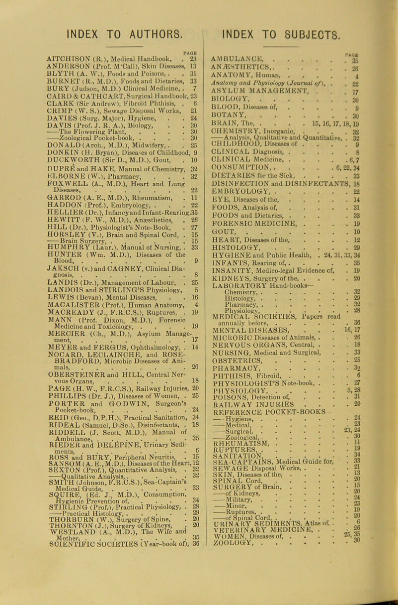 INDEX TO AUTHORS. INDEX TO SUBJECTS. PACK A1TCHISON (R.), Medical Handbook, . 23 ANDERSON (Prof. M'Call), Skin Diseases, 13 BLYTH (A. W.), Foods and Poisons,. . 31 BURNET (R., M.D.), Foods and Dietaries, 33 BURY (Judson, M.D.) Clinical Medicine, . 7 CAIRD & OATHCART,Surreal Handbook, 23 CLARK (Sir Andrew), Fibroid Phthisis, . 6 CRIMP (\V. S.), Sewage Disposal Works, 21 DAVIES (Surg. Major), Hygiene, . . 24 DAVIS (Prof. J.R. A.). Biology, . . 30 The Flowering Plant, . . . .30 Zoological Pocket-book 30 DONALD (Arch., M.D.), Midwifery,. . 25 DONKIN (H. Bryan), Diseases of Childhood, 9 DUCKWORTH (Sir D., M.D.), Gout, . 10 DUPRE and HAKE, Manual of Chemistry, 32 KLBORNE (W.), Pharmacy, . . .32 FOXWELL (A., M.D.), Heart and Lung Diseases, 22 GARROD (A. E., M.D.), Rheumatism, . 11 HADDON (Prof.), Embryology, . . .22 HELLIER (Dr.), Infancy and Infant-Rearing,35 HEWITT (F. W., M.D.), Anaesthetics, . 26 HILL (Dr.), Physiologist’s Note-Book, . 27 HORSLEY (V.), Brain and Spinal Cord, . 15 Brain Surgery 15 HUMPHRY (Laur.), Manual of Nursing, . 33 HUNTER (Wm. M.D.), Diseases of the Blood, 9 JAKSCH (v.)and CAGNEY, Clinical Dia- gnosis 8 LANDIS (Dr.), Management of Labour, . 25 LANDOIS and STIRLING’S Physiology, 5 LEWIS (Bevan), Mental Diseases, . . 16 MACALISTER (Prof.), Human Anatomy, 4 MACREADY (J., F.R.C.S.), Ruptures, . 19 MANN (Prof. Dixon, M.D.), Forensic Medicine and Toxicology, .... 19 MERCIER (Ch., M.D.), Asylum Manage- ment, 17 MEYER and FERGUS, Ophthalmology, . 14 NOCARD, LECLAINCHE, and ROSE- BRADFORD, Microbic Diseases of Ani- mals, 26 OBERSTEINER and HILL, Central Ner- vous Organs, 18 PAGE (H. W., F.R.C.S.), Railway Injuries, 20 PHILLIPS (Dr. J.), Diseases of Women, . 25 PORTER and GODWIN, Surgeon’s Pocket-book, 24 REID (Geo., D.P.H.), Practical Sanitation, 34 RIDEAL (Samuel, D.Sc.), Disinfectants, . 18 RIDDELL (J. Scott, M.D.), Manual of Ambulance, . . 35 RIEDER and DELEPINE, Urinary Sedi- ments, 6 ROSS and BURY. Peripheral Neuritis, . 15 SANSOM (A. E., M.D.), Diseases of the Heart, 12 SEXTON (Prof.), Quantitative Analysis, . 32 Qualitative Analysis, 32 SMITH (Johnson, F.R.C.S.), Sea-Captain’s Medical Guide, 33 SQUIRE, (Ed. J., M.D.), Consumption, Hygienic Prevention of, . . . .34 STIRLING (Prof,), Practical Physiology, . 28 -Practical Histology, . . . • .29 THORBURN (W.), Surgery of Spine, . 20 THORNTON (J.), Surgery of Kidneys, . 20 WESTLAND (A., M.D.), The Wife and Mother, ... .... 35 SCIENTIFIC SOCIETIES (Year-book of), 36 AMBULANCE AN /ESTHETICS ANATOMY, Human, . Anatomy and Physioloay (Journal of), ASYLUM MANAGEMENT, . BIOLOGY B 1,00 D, Diseases of, BOTANY, BRAIN, The, . . . .15,16, CHEMISTRY, Inorganic, . . Analysis, Qualitative and Quantita CHILDHOOD, Diseases of . CLINICAL Diagnosis, . CLINICAL Medicine, . CONSUMPTION, . DIETARIES for the Sick, DISINFECTION and DISINFECTA EMBRYOLOGY, . EYE, Diseases of the, FOODS, Analysis of, FOODS and Dietaries, . FORENSIC MEDICINE, . GOUT, HEART, Diseases of the, HISTOLOGY, . . . HYGIENE and Public Health, . 24 INFANTS, Rearing of, . INSANITY, Medico-legal Evidence c KIDN E YS, Surgery of the, . LABORATORY Hand-books— Chemistry Histology, Pharmacy Physiology, .... MEDICAL SOCIETIES, Papers annually before, .... MENTAL DISEASES, MICROBIC Diseases of Animals, . NERVOUS ORGANS, Central, . NURSING, Medical and Surgical, OBSTETRICS, .... PHARMACY, .... PHTHISIS, Fibroid, . PHYSIOLOGIST’S Note-book, . PHYSIOLOGY, .... POISONS, Detection of, RAILWAY INJURIES . REFERENCE POCKET-BOOKS Hygiene, Medical, Surgical, Zoological, RHEUMATISM, .... RUPTURES, SANITATION. . . , SEA-CAPTAlNS, Medical Guide for SEWAGE Disposal Works, . SKIN, Diseases of the, . SPINAL Cord SURGERY of Brain, . of Kidneys, .... Military, Minor Ruptures, of Spinal Cord U RIN A RY SEDIM ENTS, Atlas of, VETERINARY MEDICINE, . WOMEN, Diseases of, . ZOOLOGY, 7,18, ve, . .( 6, 22, NTS, 31, 33, read 16, 23, . 19 . 20 . 6 . 26 25, 35 . 30 ISagKgStitSEEEtSElSE «oSfS ESS?«e>tS55JB*.8&?