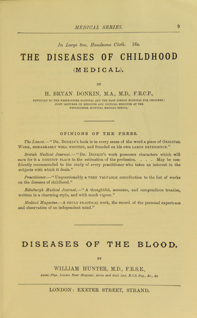 In Large 8vo, Handsome Cloth. 16s. THE DISEASES OF CHILDHOOD (MEDICAL). BY H. BRYAN DONKIN, M.A., M.D., F.R.C.P., PHYSICIAN TO THE WESTMINSTER HOSPITAL AND THE EAST LONDON HOSPITAL FOR CHILDREN ; JOINT LECTURER ON MEDICINE AND CLINICAL MEDICINE AT THE WESTMINSTER HOSPITAL MEDICAL SCHOOL. OPINIONS OF THE PRESS. The Lancet.—“ Dr. Donkin’s book is in every sense of the word a piece of Original Work, remarkably well written, and founded on his own large experience.” British Medical Journal.—’“Dr. Donkin’s work possesses characters which will •earn for it a distinct place in the estimation of the profession. . . . May be con- fidently recommended to the study of every practitioner who takes an interest in the subjects with which it deals.” Practitioner.—“ Unquestionably a very valuable contribution to the list of works on the diseases of childhood.” Edinburgh Medical Journal.—“A thoughtful, accurate, and compendious treatise, written in a charming style, and with much vigour.” Medical Magazine.—A truly practical work, the record of the personal experience and observation of an independent mind.” DISEASES OF THE BLOOD, BY WILLIAM HUNTER, M.D., F.R.S.E., Assist.-Phys. London Fever Hospital; Arris and Oale Led. R.C.S. Eng.. Ac., Ac.