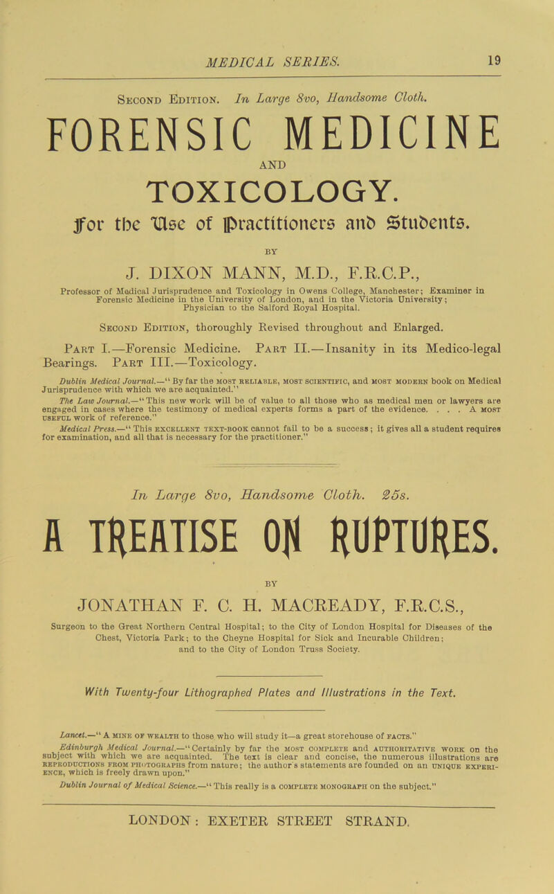 Second Edition. In Large Svo, Handsome Cloth. FORENSIC MEDICINE AND TOXICOLOGY. jfor tbe TUgc of practitioners aitb Students. BY J. DIXON MANN, M.D., F.R.C.P., Professor of Medical Jurisprudence and Toxicology in Owens College, Manchester; Examiner in Forensic Medicine in the University of London, and in the Victoria University; Physician to the Salford Royal Hospital. Second Edition, thoroughly Revised throughout and Enlarged. Part I.—Forensic Medicine. Part II.—Insanity in its Medico-legal Bearings. Part III.—Toxicology. Dublin Medical Journal.— By far the most reliable, most scientific, and most modern book on Medical Jurisprudence with which we are acquainted.” The Law Journal.— This new work will be of value to all those who as medical men or lawyers are engaged in cases where the testimony of medical experts forms a part of the evidence. ... A most dsefdl work of reference.” Medical Press.—“ This excellent text-book cannot fail to be a success; it gives all a student requires for examination, and all that is necessary for the practitioner.” In Large 8vo, Handsome Cloth. 25s. A TREATISE OR RUPTURES. BY JONATHAN F. C. H. MACREADY, F.RC.S, Surgeon to the Great Northern Central Hospital; to the City of London Hospital for Diseases of the Chest, Victoria Park; to the Cheyne Hospital for Sick and Incurable Children; and to the City of London Truss Society. With Twenty-four Lithographed Plates and Illustrations in the Text. Lancet.—“ A mine of wealth to those who will study it—a great storehouse of facts. Edinburgh Medical Journal.— Certainly by far the most complete and authoritative work on the subject with which we are acquainted. The text is clear and concise, the numerous illustrations are reproductions from I'Iiiitogkapiis from nature; the author s statements are founded on an unique experi- ence, which is freely drawn upon. Dublin Journal of Medical Science.—“ This really is a complete monograph oh the subject.