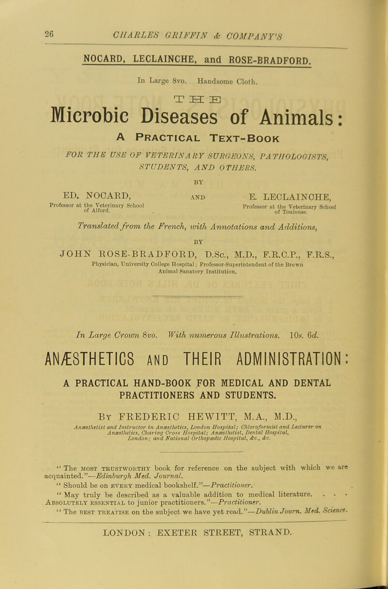 NOCARD, LECLAINCHE, and ROSE-BRADFORD. In Large 8vo. Handsome Cloth. THE Mierobie Diseases of Animals: A Practical Text-Book FOR THE USE OF VETERINARY SURGEONS, PATHOLOGISTS, STUDENTS, AND OTHERS. BY ED. NOCARD, and E. LECLAINCHE, Professor at the Veterinary School Professor at the Veterinary School of Alford. of Toulouse. Translated from the French, with Annotations and Additions, BY JOHN ROSE-BRADFORD, D.Sc., M.D., F.R.C.P., F.R.S., Physician, University College Hospital; Professor-Superintendent of the Brown Animal Sanatory Institution. In Large Crown 8vo. With numerous Illustrations. 10s. 6d. AN/ESTHETICS and THEIR ADMINISTRATION: A PRACTICAL HAND-BOOK FOR MEDICAL AND DENTAL PRACTITIONERS AND STUDENTS. By FREDERIC HEWITT, M.A., M.D., Anesthetist and Instructor in Anaesthetics, London Hospital; Chloroformist and Lecturer on Anaesthetics, Charing Cross Hospital; Anaesthetist, Dental Hospital, London; and National Orthopaedic Hospital, <fcc., <fcc. “ The most trustworthy book for reference on the subject with which we are acquainted.”—Edinburgh Med. Journal. “ Should be on every medical bookshelf.”—Practitioner. “ May truly he described as a valuable addition to medical literature. Absolutely essential to junior practitioners.”—Practitioner. “ The best treatise on the subject we have yet read.”—Dublin Journ. Med. Science.