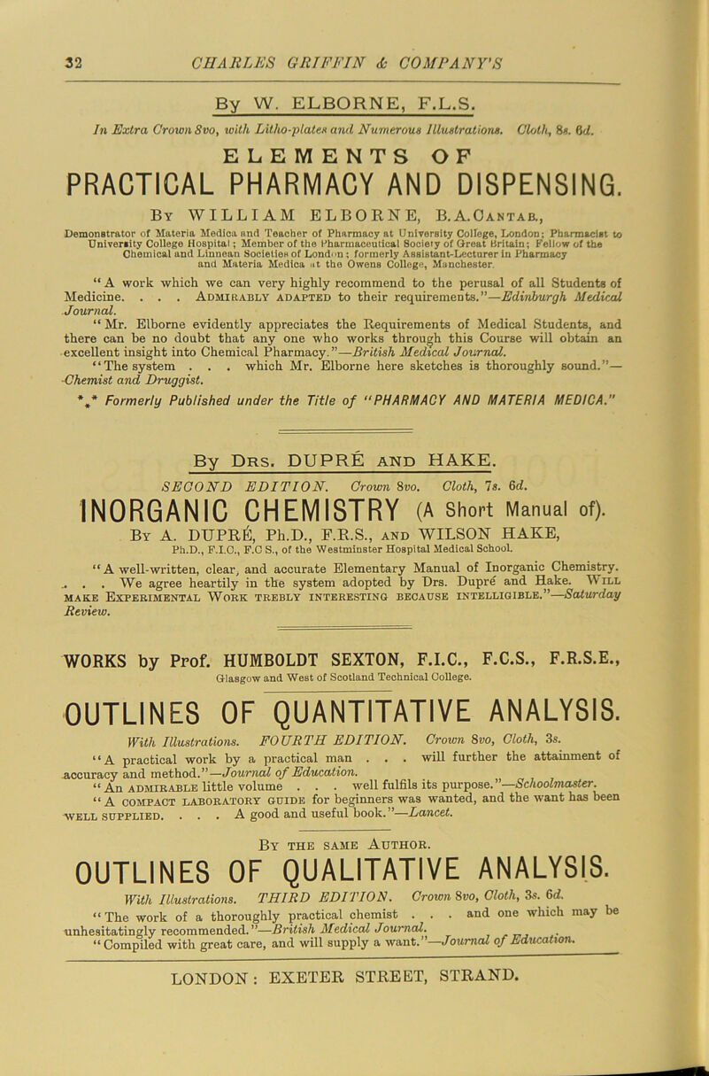 By W. ELBORNE, F.L.S. In Extra Croton Svo, with Litho-plates and Numerous Illustrations. Cloth, 8s. 6d. ELEMENTS OF PRACTICAL PHARMACY AND DISPENSING. By WILLIAM ELBORNE, B.A.Oantab., Demonstrator of Materia Medica and Teacher of Pharmacy at University College, London; Pharmacist to University College Hospital; Member of the Pharmaceutical Society of Great Britain; Fellow of the Chemical and Linnean Societies of Londmi; formerly Assistant-Lecturer in Pharmacy and Materia Medica at the Owens College, Manchester. “ A work which we can very highly recommend to the perusal of all Students of Medicine. . . . Admirably adapted to their requirements.”—Edinburgh Medical Journal. “ Mr. Elborne evidently appreciates the Requirements of Medical Students, and there can be no doubt that any one who works through this Course will obtain an excellent insight into Chemical Pharmacy.”—British Medical Journal. “The system . . . which Mr. Elborne here sketches is thoroughly sound.”— -Chemist and Druggist. *»* Formerly Published under the Title of “PHARMACY AND MATERIA MEDICA. By Drs. DUPRE AND HAKE. SECOND EDITION. Crown 8vo. Cloth, Is. 6d. INORGANIC CHEMISTRY (A Short Manual of). By A. DUPRE, Pli.D., F.R.S., and WILSON HAKE, Ph.D., F.I.C., F.C S., of the Westminster Hospital Medical School. “ A well-written, clear, and accurate Elementary Manual of Inorganic Chemistry. We agree heartily in the system adopted by Drs. Dupre and Hake. M ill make Experimental Work trebly interesting because intelligible.”—Saturday Review. WORKS by Prof. HUMBOLDT SEXTON, F.I.C., F.C.S., F.R.S.E., Glasgow and West of Scotland Technical College. OUTLINES OF QUANTITATIVE ANALYSIS. With Illustrations. FOURTH EDITION. Croton Svo, Cloth, 3s. “A practical work by a practical man . . . will further the attainment of accuracy and method.”—Journal of Education. “ An admirable little volume . . . well fulfils its purpose.”—Schoolmaster. “A compact laboratory guide for beginners was wanted, and the want has been well supplied. ... A good and useful book.”—-Lancet. By the same Author. OUTLINES OF QUALITATIVE ANALYSIS. With Illustrations. THIRD EDITION. Crown Svo, Cloth, 3s. 6d. “The work of a thoroughly practical chemist . . . and one which may be unhesitatingly recommended. ”—British Medical Journal. r . “Compiled with great care, and will supply a want.”—Journal of Education.