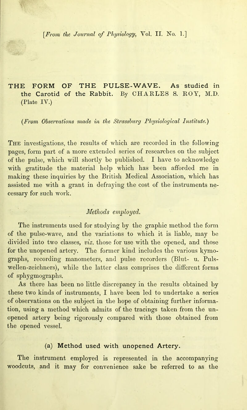 [^From the Journal of Physiology, Vol. II. No. 1.] THE FORM OF THE PULSE-WAVE. As studied in the Carotid of the Rabbit. By CHARLES S. ROY, M.D. (Plate IV.) (From Observations made in the Strasshurg Physiological Institute.) The investigations, the results of which are recorded in the following pages, form part of a more extended series of researches on the subject of the pulse, which will shortly be published. I have to acknowledge with gratitude the material help which has been afforded me in making these inquiries by the British Medical Association, which has assisted me with a grant in defraying the cost of the instruments ne- cessary for such work. Methods employed. The instruments used for studying by the graphic method the form of the pulse-wave, and the variations to which it is liable, may he divided into two classes, viz. those for use with the opened, and those for the unopened arteiy. The former kind includes the various kymo- graphs, recording manometers, and pulse recorders (Blut- u. Puls- wellen-zeichners), while the latter class comprises the different forms of sphygmographs. As there has been no little discrepancy in the results obtained by these two kinds of instruments, I have been led to undertake a series of observations on the subject in the hope of obtaining further informa- tion, using a method which admits of the tracings taken from the un- opened artery being rigorously compared with those obtained from the opened vessel. (a) Method used with unopened Artery. The instrument employed is represented in the accompanying woodcuts, and it may for convenience sake be referred to as the