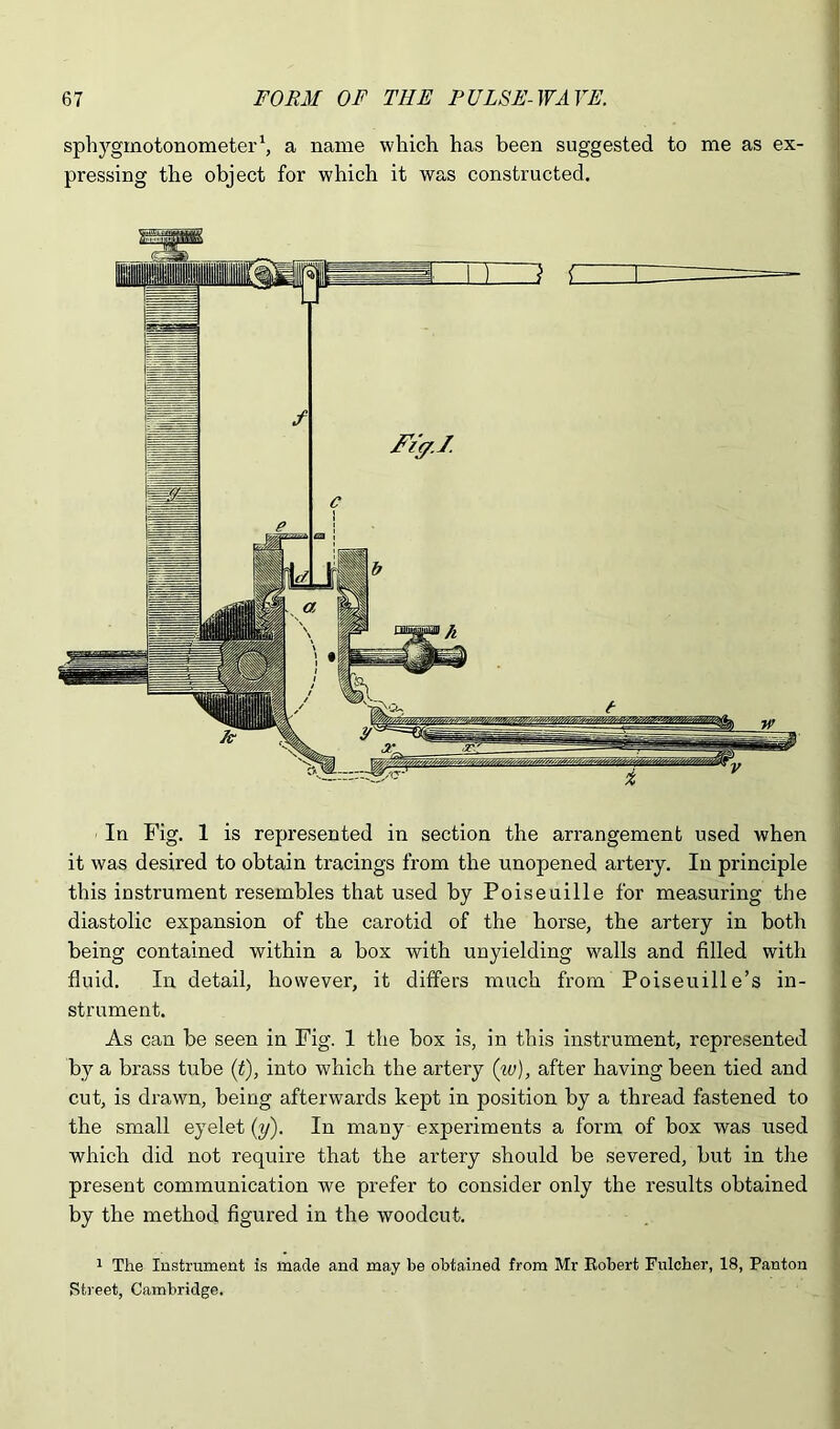 sphygmotonometer‘, a name which has been suggested to me as ex- pressing the object for which it was constructed. In Fig. 1 is represented in section the arrangement used when it was desired to obtain tracings from the unopened artery. In principle | this instrument resembles that used by Poiseuille for measuring the diastolic expansion of the carotid of the horse, the artery in both being contained within a box with unyielding walls and filled with ] fluid. In detail, however, it differs much from Poiseuille’s in- strument. As can be seen in Fig. 1 the box is, in this instrument, represented j by a brass tube (f), into which the artery (w), after having been tied and cut, is drawn, being afterwards kept in position by a thread fastened to the small eyelet (y). In many experiments a form of box was used which did not require that the artery should be severed, but in the present communication we prefer to consider only the results obtained by the method figured in the woodcut. 1 The lustrument is made and may be obtained from Mr Robert Fulcher, 18, Panton ■ Street, Cambridge,