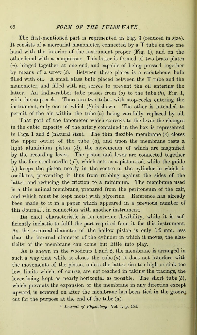 The first-mentioned part is represented in Fig. 3 (reduced in size). It consists of a mercurial manometer, connected by a T tube on the one hand ■with the interior of the instrument proper (Fig. 1), and on the other hand with a compressor. This latter is formed of two brass plates (n), hinged together at one end, and capable of being pressed together by means of a screw (s). Between these plates is a caoutchouc bulb filled with oil. A small glass bulb placed between the T tube and the manometer, and filled with air, serves to prevent the oil entering the latter. An india-rubber tube passes from (o) to the tube (k), Fig. 1, with the stop-cock. There are two tubes with stop-cocks entering the instrument, only one of which (/i) is shewn. The other is intended to permit of the air within the tube (a) being carefully replaced by oil. That part of the tonometer which conveys to the lever the changes in the cubic capacity of the artery contained in the box is represented in Figs. 1 and 2 (natural size). The thin flexible membrane (c) closes the upper outlet of the tube (a), and upon the membrane rests a light aluminium piston (d), the movements of which are magnified by the recording lever. The piston and lever are connected together by the fine steel needle (/), which acts as a piston-rod, while the guide (e) keeps the piston nearly in the centre of the cylinder in which it oscillates, preventing it thus from rubbing against the sides of the latter, and reducing the friction to a minimum. The membrane used is a thin animal membrane, prepared from the peritoneum of the calf, and which must be kept moist with glycerine. Reference has already been made to it in a paper which appeared in a previous number of this Journal‘, in connection with another instrument. Its chief characteristic is its extreme flexibility, while it is suf- ficiently inelastic to fulfil the part required from it for this instrument. As the external diameter of the hollow piston is only 1‘5 mm. less than the internal diameter of the cylinder in which it moves, the elas- ticity of the membrane can come but little into play. As is shewn in the woodcuts 1 and 2, the membrane is arranged in such a way that while it closes the tube (a) it does not interfere with the movements of the piston, unless the latter rise too high or sink too low, limits which, of course, are not reached in taking the tracings, the lever being kept as nearly horizontal as possible. The short tube (Z>), which prevents the expansion of the membrane in any direction except upward, is screAved on after the membrane has been tied in the groovy cut for the purpose at the end of the tube (a). 1 Journal of Physiology, Vol. i. p. 454.