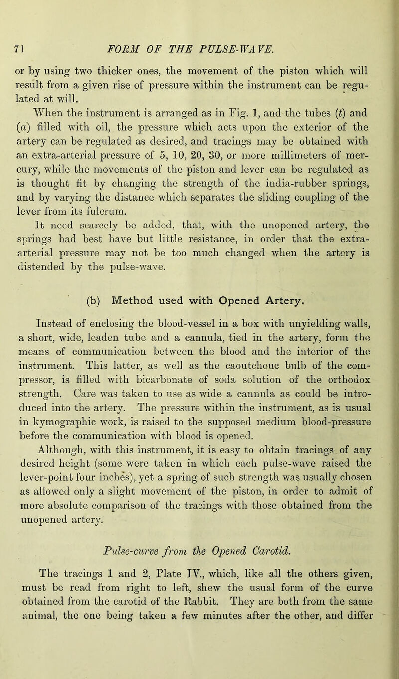 or by using two thicker ones, the movement of the piston which will result from a given rise of pressure within the instrument can be regu- lated at will. When the instrument is arranged as in Fig. 1, and the tubes {t) and (a) filled with oil, the pressure which acts upon the exterior of the artery can be regulated as desired, and tracings may be obtained with an extra-arterial pressure of 5, 10, 20, 30, or more millimeters of mer- cury, while the movements of the piston and lever can be regulated as is thought fit by changing the strength of the india-rubber springs, and by varying the distance which separates the sliding coupling of the lever from its fulcrum. It need scarcely be added, that, with the unopened artery, the springs had best have but little resistance, in order that the extra- arterial pressure may not be too much changed when the artery is distended by the pulse-wave. (b) Method used with Opened Artery. Instead of enclosing the blood-vessel in a box with unyielding walls, a short, wide, leaden tube and a cannula, tied in the artery, form the means of communication between the blood and the interior of the instrument. This latter, as well as the caoutchouc bulb of the com- pressor, is filled with bicarbonate of soda solution of the orthodox strength. Care was taken to use as wide a cannula as could be intro- duced into the artery. The pressure within the instrument, as is usual in kymographic work, is raised to the supposed medium blood-pressure before the communication with blood is opened. Although, with this instrument, it is easy to obtain tracings of any desired height (some were taken in which each pulse-wave raised the lever-point four inches), yet a spring of such strength was usually chosen as allowed only a slight movement of the piston, in order to admit of more absolute comparison of the tracings with those obtained from the unopened artery. Pulse-curve from the Opened Carotid. The tracings 1 and 2, Plate IV., which, like all the others given, must be read from right to left, shew the usual form of the curve obtained from the carotid of the Rabbit. They are both from the same animal, the one being taken a few minutes after the other, and differ