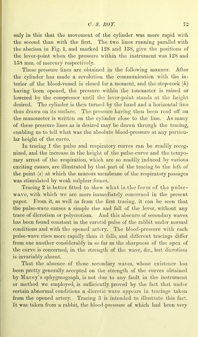 only in this that the movement of the cylinder was more rapid with the second than with the first. The two lines running parallel with the abscissa in Fig. 1, and marked 128 and 138, give the positions of the lever-point when the pressure within the instrument was 128 and 138 mm. of mercury respectively. These pressure lines are obtained in the following manner. After the cylinder has made a revolution the communication with the in- terior of the blood-vessel is closed for a moment, and the stop-cock (li) having been opened, the pressure within the tonometer is raised or lowered by the compressor until the lever-point stands at the height desired. The cylinder is then turned by the hand and a horizontal line thus drawn on its surface. The pressure having then been read off on the manometer is written on the cylinder close to the line. As many of these pressure lines as is desired may be drawn through the tracing, enabling us to tell what was the absolute blood-pressure at any particu- lar height of the curve. In tracing 1 the pulse and respiratory curves can be readily recog- nized, and the increase in the height of the pulse-curve and the tempo- rary arrest of the respiration, which are so readily induced by various exciting causes, are illustrated by that part of the ti’acing to the left of the point (s) at which the mucous membrane of the respiratory passages was stimulated by weak sulphur fumes. Tracing 2 is better fitted to fehew what is the form of the pulse- wave, with which we are more immediately concerned in the present paper. From it, as well as from the first tracing, it can be seen that the pulse-wave causes a simple rise and fall of the lever, without any trace of dicrotism or polycrotism. And this absence of secondary waves has been found constant in the carotid pulse of the rabbit under normal conditions and with the opened arteiy. The blood-pressure with each pulse-wave rises more rapidly than it falls, and different tracings differ from one another consideraljly in so far as the sharpness of the apex of the curve is concerned, in the strength of the wave, &c., but dicrotism is invariably absent. That the absence of those secondary waves, whose existence has been pretty generally accepted on the strength of the curves obtained by Marey’s sphygmograph, is not due to any fault in the instrument or method we employed, is sufticiently proved by the fact that under certain abnormal conditions a dicrotic wave appears in tracings taken from the opened arteiy. Tracing 3 is intended to illustrate this fact. It was taken from a rabbit, the blood-pressure of which had been very