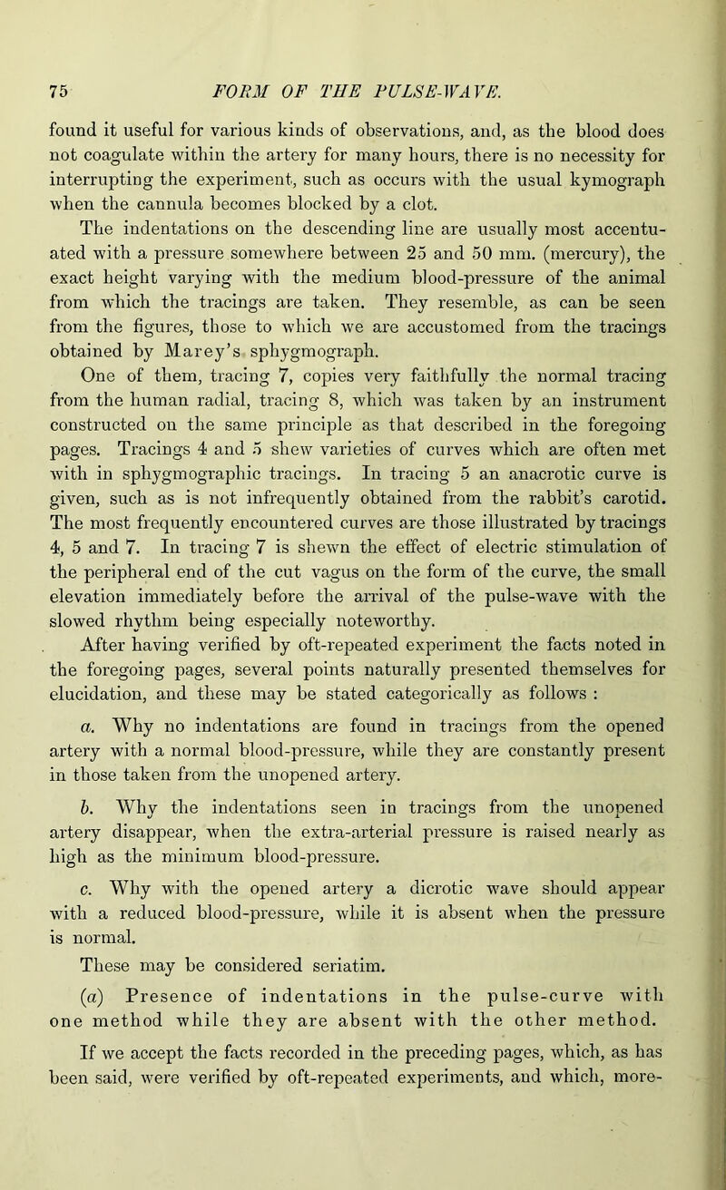 found it useful for various kinds of observations, and, as the blood does not coagulate within the artery for many hours, there is no necessity for interrupting the experiment, such as occurs with the usual kymograph when the cannula becomes blocked by a clot. The indentations on the descending line are usually most accentu- ated with a pressure somewhere between 25 and 50 mm. (mercury), the exact height varying with the medium blood-pressure of the animal from which the tracings are taken. They resemble, as can be seen from the figures, those to which we are accustomed from the tracings obtained by Marey’s sphygmograph. One of them, tracing 7, copies very faithfully the normal tracing from the human radial, tracing 8, which was taken by an instrument constructed on the same principle as that described in the foregoing pages. Tracings 4 and 5 shew varieties of curves which are often met with in sphygmographic tracings. In tracing 5 an anacrotic curve is given, such as is not infrequently obtained from the rabbit’s carotid. The most frequently encountered curves are those illustrated by tracings 4, 5 and 7. In tracing 7 is shewn the effect of electric stimulation of the peripheral end of the cut vagus on the form of the curve, the small elevation immediately before the arrival of the pulse-wave with the slowed rhythm being especially iroteworthy. After having verified by oft-repeated experiment the facts noted in the foregoing pages, several points naturally presented themselves for elucidation, and these may be stated categorically as follows : a. Why no indentations are found in tracings from the opened artery with a normal blood-pressure, while they are constantly present in those taken from the unopened artery. h. Why the indentations seen in tracings from the unopened artery disappear, when the extra-arterial pressure is raised nearly as high as the minimum blood-pressure. c. Why with the opened artery a dicrotic wave should appear with a reduced blood-pressure, while it is absent when the pressure is normal. These may be considered seriatim. (a) Presence of indentations in the pulse-curve with one method while they are absent with the other method. If we accept the facts recorded in the preceding pages, which, as has been said, were verified by oft-repeated experiments, and which, more-