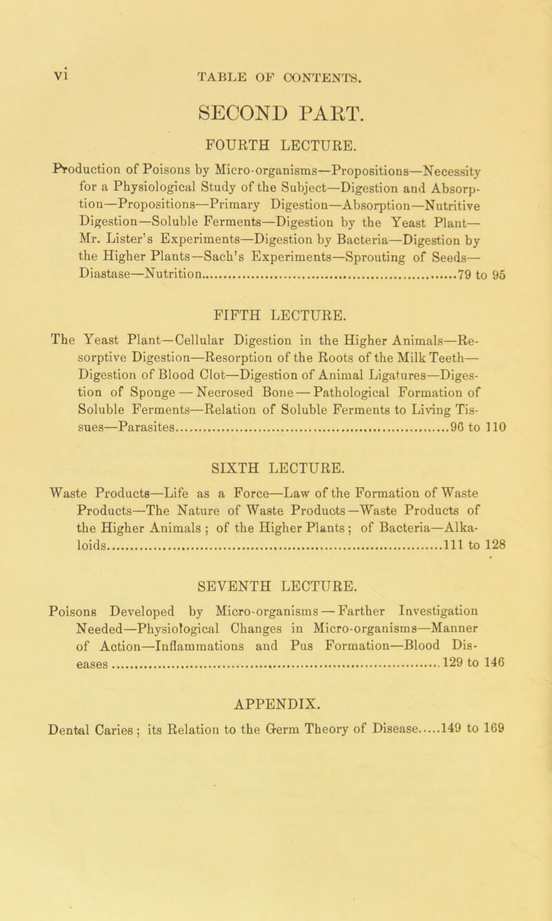 SECOND PART. FOURTH LECTURE. Production of Poisons by Micro organisms—Propositions—Necessity for a Physiological Study of the Subject—Digestion and Absorp- tion-Propositions—Primary Digestion—Absorption—Nutritive Digestion—Soluble Ferments—Digestion by the Yeast Plant— Mr. Lister’s Experiments—Digestion by Bacteria—Digestion by the Higher Plants—Sach’s Experiments—Sprouting of Seeds— Diastase—Nutrition 79 to 95 FIFTH LECTURE. The Yeast Plant—Cellular Digestion in the Higher Animals—Re- sorptive Digestion—Resorption of the Roots of the Milk Teeth— Digestion of Blood Clot—Digestion of Animal Ligatures—Diges- tion of Sponge — Necrosed Bone — Pathological Formation of Soluble Ferments—Relation of Soluble Ferments to Living Tis- sues—Parasites 90 to 110 SIXTH LECTURE. Waste Products—Life as a Force—Law of the Formation of Waste Products—The Nature of Waste Products—Waste Products of the Higher Animals ; of the Higher Plants; of Bacteria—Alka- loids Ill to 128 SEVENTH LECTURE. Poisons Developed by Micro-organisms — Farther Investigation Needed—Physiological Changes in Micro-organisms—Manner of Action—Inflammations and Pus Formation—Blood Dis- eases 129 to 146 APPENDIX. Dental Caries; its Relation to the Germ Theory of Disease 149 to 169