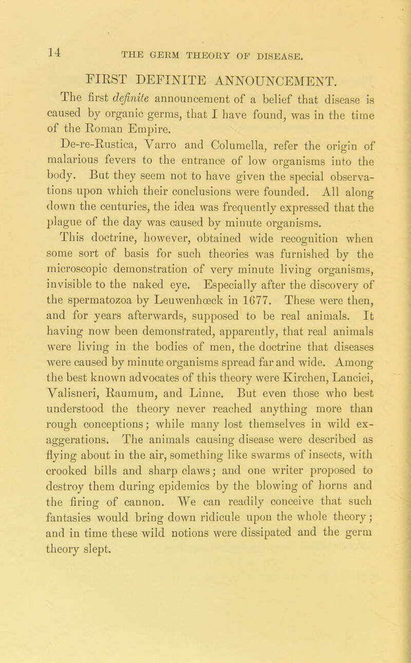 FIRST DEFINITE ANNOUNCEMENT. The first definite announcement of a belief that disease is caused by organic germs, that I have found, was in the time of the Roman Empire. De-re-Rustica, Varro and Columella, refer the origin of malarious fevers to the entrance of low organisms into the body. But they seem not to have given the special observa- tions upon which their conclusions were founded. All along down the centuries, the idea was frequently expressed that the plague of the day was caused by minute organisms. This doctrine, however, obtained wide recognition when some sort of basis for such theories was furnished by the microscopic demonstration of very minute living organisms, invisible to the naked eye. Especially after the discovery of the spermatozoa by Leuwenhoeck in 1677. These were then, and for years afterwards, supposed to be real animals. It having now been demonstrated, apparently, that real animals were living in the bodies of men, the doctrine that diseases were caused by minute organisms spread far and wide. Among the best known advocates of this theory were Kirchen, Lancici, Valisneri, Raumum, and Linne. But even those who best understood the theory never reached anything more than rough conceptions; while many lost themselves in wild ex- aggerations. The animals causing disease were described as flying about in the air, something like swarms of insects, with crooked bills and sharp claws; and one writer proposed to desh’oy them during epidemics by the blowing of horns and the firing of cannon. We can readily conceive that such fantasies would bring down ridicule upon the whole theory; and in time these wild notions were dissipated and the germ theory slept.