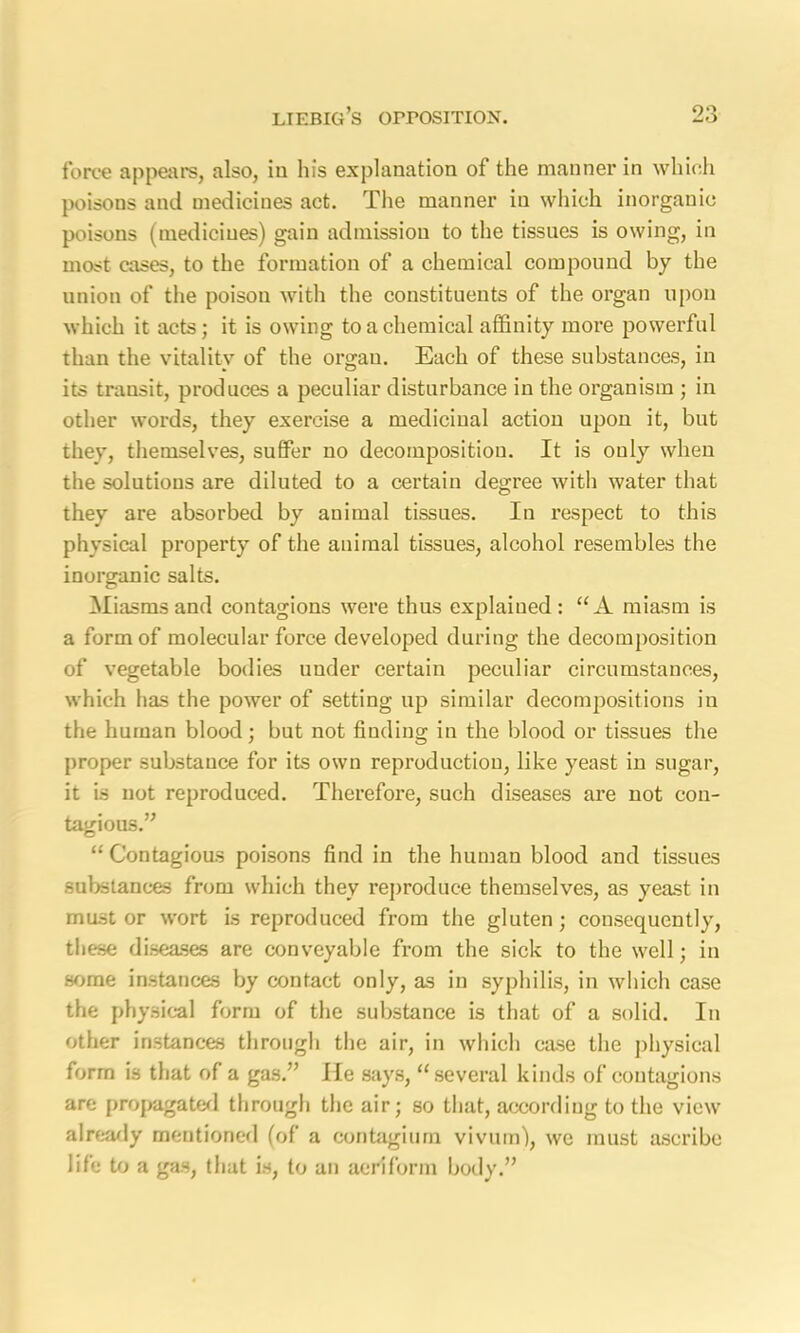 force appears, also, iu his explanation of the manner in which poisons and medicines act. The manner in which inorganic poisons (medicines) gain admission to the tissues is owing, in most cases, to the formation of a chemical compound by the union of the poison with the constituents of the organ upon which it acts; it is owing to a chemical affinity more powerful than the vitality of the organ. Each of these substances, in its transit, produces a peculiar disturbance in the organism ; in other words, they exercise a medicinal action upon it, but they, themselves, suffer no decomposition. It is only when the solutions are diluted to a certain degree with water that they are absorbed by animal tissues. In respect to this physical property of the animal tissues, alcohol resembles the inorganic salts. Miasms and contagions were thus explained: “A miasm is a form of molecular force developed during the decomposition of vegetable bodies under certain peculiar circumstances, which has the power of setting up similar decompositions in the human blood; but not finding in the blood or tissues the proper substance for its own reproduction, like yeast in sugar, it is not reproduced. Therefore, such diseases are not con- tagious.” “ Contagious poisons find in the human blood and tissues substances from which they reproduce themselves, as yeast in must or wort is reproduced from the gluten ; consequently, these diseases are conveyable from the sick to the well; in some instances by contact only, as in syphilis, in which case the physical form of the substance is that of a solid. In other instances through the air, in which case the physical form is that of a gas.” He says, “several kinds of contagions are propagated through the air; so that, according to the view already mentioned (of a contagium vivum), we must ascribe life to a gas, that is, to an aeriform body.”