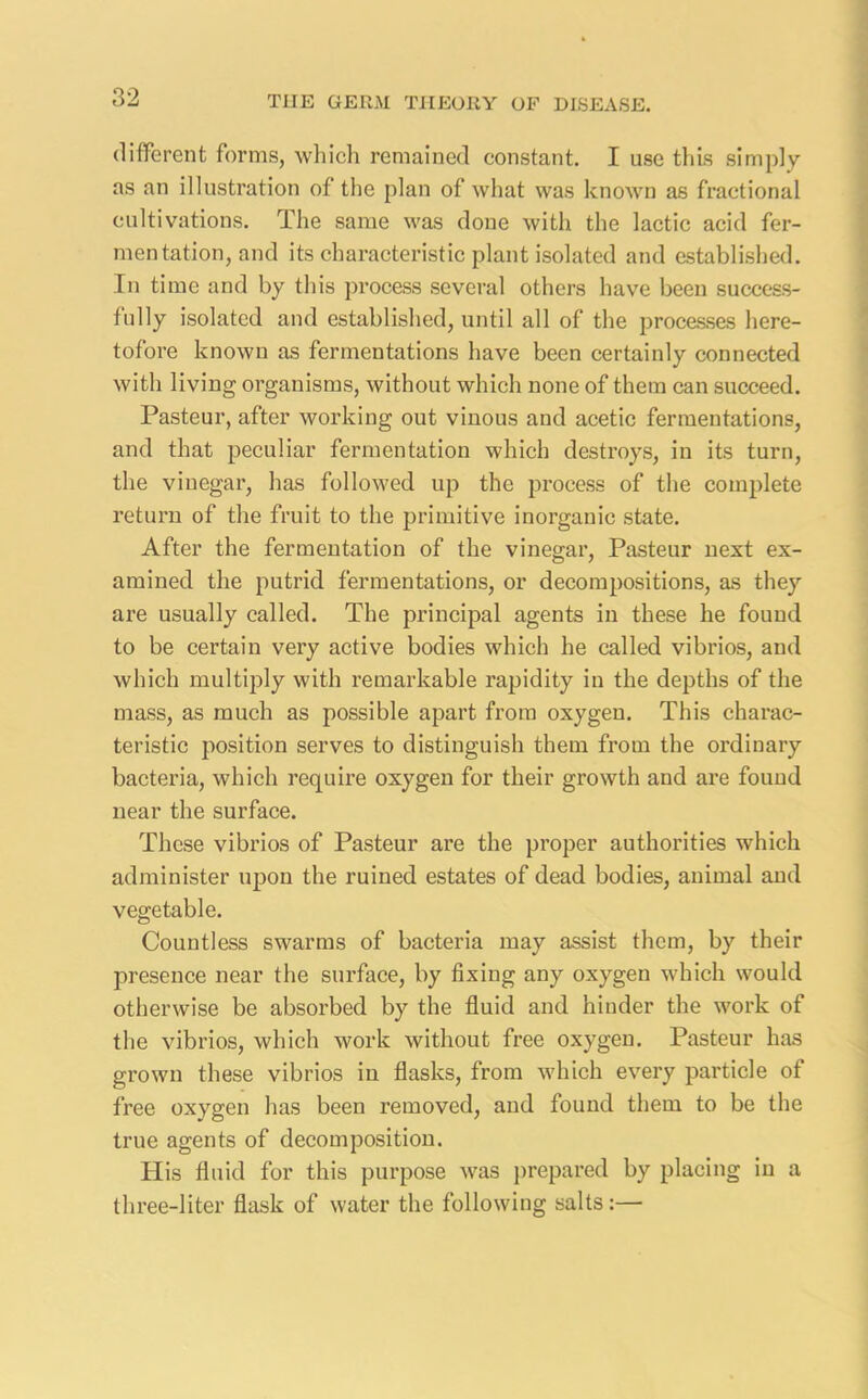 different forms, which remained constant. I use this simply as an illustration of the plan of what was known as fractional cultivations. The same was done with the lactic acid fer- mentation, and its characteristic plant isolated and established. In time and by this process several others have been success- fully isolated and established, until all of the processes here- tofore known as fermentations have been certainly connected with living organisms, without which none of them can succeed. Pasteur, after working out vinous and acetic fermentations, and that peculiar fermentation which destroys, in its turn, the vinegar, has followed up the process of the complete return of the fruit to the primitive inorganic state. After the fermentation of the vinegar, Pasteur next ex- amined the putrid fermentations, or decompositions, as they are usually called. The principal agents in these he found to be certain very active bodies which he called vibrios, and which multiply with remarkable rapidity in the depths of the mass, as much as possible apart from oxygen. This charac- teristic position serves to distinguish them from the ordinary bacteria, which require oxygen for their growth and are found near the surface. These vibrios of Pasteur are the proper authorities which administer upon the ruined estates of dead bodies, animal and vegetable. Countless swarms of bacteria may assist them, by their presence near the surface, by fixing any oxygen which would otherwise be absorbed by the fluid and hinder the work of the vibrios, which work without free oxygen. Pasteur has grown these vibrios in flasks, from which every particle of free oxygen has been removed, and found them to be the true agents of decomposition. His fluid for this purpose was prepared by placing in a three-liter flask of water the following salts:—