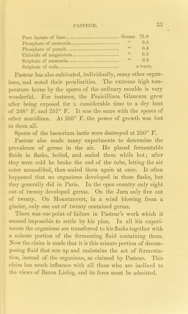 83 Pure lactate of lime Grams <5.0 Phosphate of ammonia “ 0.5 Phosphate of potash “ 0.4 Chloride of magnesium “ 0.3 Sulphate of ammonia “ 0.2 Sulphate of soda a trace. Pasteur has also cultivated, individually, many other organ- isms, and noted their peculiarities. The extreme high tem- perature borne by the spores of the ordinary moulds is very wonderful. For instance, the Penicillium Glaucum grew after being exposed for a considerable time to a dry heat of 248° F. and 257° F. It was the same with the spores of other mucidines. At 266° F. the power of growth was lost in them all. Spores of the bacterium lactis were destroyed at 250° F. Pasteur also made many experiments to determine the prevalence of germs in the air. He placed fermentable fluids in flasks, boiled, and sealed them while hot; after they were cold he broke the end of the tube, letting the air enter unmodified, then sealed them again at once. It often happened that no organisms developed in these flasks, but they generally did in Paris. In the open country only eight out of twenty developed germs. On the Jura only five out of twenty. On Mountanvert, in a wind blowing from a glacier, only one out of twenty contained germs. There was one point of failure in Pasteur’s work which it seemed impossible to settle by his plan. In all his experi- ments the organisms are transferred to his flasks together with a minute portion of the fermenting fluid containing them. Now the claim is made that it is this minute portion of decom- posing fluid that sets up and maintains the act of fermenta- tion, instead of the organisms, as claimed by Pasteur. This claim has much influence with all those who arc inclined to the views of Baron Liebig, and its force must be admitted.