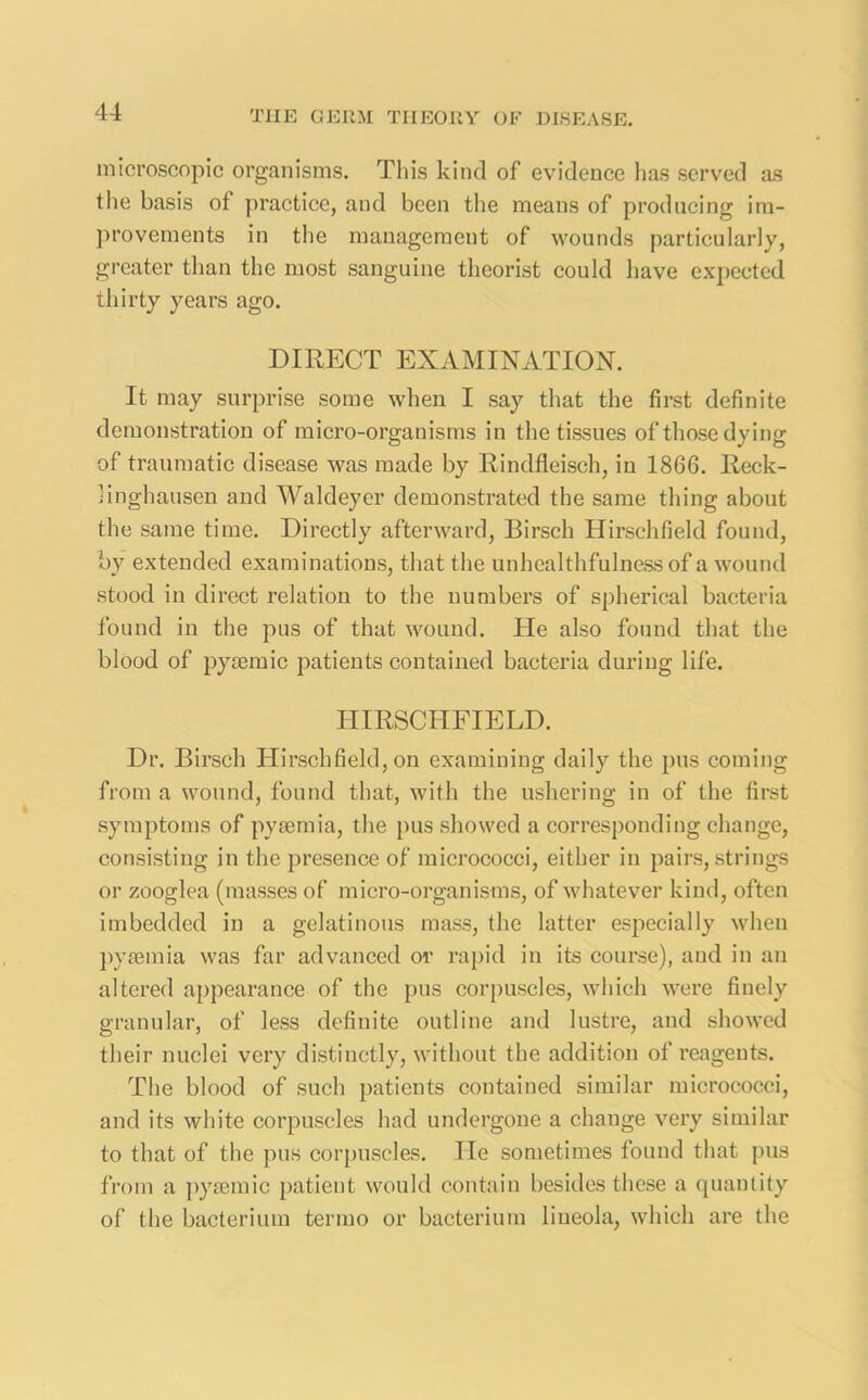 microscopic organisms. This kind of evidence has served as the basis of practice, and been the means of producing im- provements in the management of wounds particularly, greater than the most sanguine theorist could have expected thirty years ago. DIRECT EXAMINATION. It may surprise some when I say that the first definite demonstration of micro-organisms in the tissues of those dying of traumatic disease was made by Rindfleisch, in 1866. Reck- linghausen and Waldeyer demonstrated the same thing about the same time. Directly afterward, Birsch Hirschfield found, by extended examinations, that the unhealthfulness of a wound stood in direct relation to the numbers of spherical bacteria found in the pus of that wound. He also found that the blood of pycemic patients contained bacteria during life. HIRSCHFIELD. Dr. Birsch Hirschfield, on examining daily the pus coming from a wound, found that, with the ushering in of the first symptoms of pyaemia, the pus showed a corresponding change, consisting in the presence of micrococci, either in pairs, strings or zooglea (masses of micro-organisms, of whatever kind, often imbedded in a gelatinous mass, the latter especially when pyaemia was far advanced or rapid in its course), and in an altered appearance of the pus corpuscles, which were finely granular, of less definite outline and lustre, and showed their nuclei very distinctly, without the addition of reagents. The blood of such patients contained similar micrococci, and its white corpuscles had undergone a change very similar to that of the pus corpuscles. lie sometimes found that pus from a pysemic patient would contain besides these a quantity of the bacterium termo or bacterium liueola, which are the