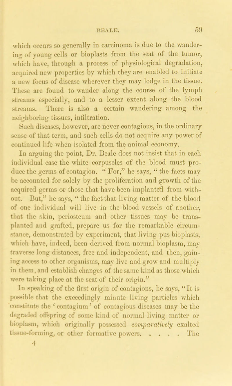 which occurs so srenerally in carcinoma is clue to the wander- ini; of young cells or bioplasts from the seat of the tumor, which have, through a process of physiological degradation, acquired new properties by which they are enabled to initiate a new focus of disease wherever they may lodge in the tissue. These are found to wander along the course of the lymph streams especially, and to a lesser extent along the blood streams. There is also a certain wandering among the neighboring tissues, infiltration. Such diseases, however, are never contagious, in the ordinary sense of that term, and such cells do not acquire any power of continued life when isolated from the animal economy. In arguing the point, Dr. Beale does not insist that in each individual case the white corpuscles of the blood must pro- duce the germs of contagion. “ For,” he says, “ the facts may be accounted for solely by the proliferation aud growth of the acquired germs or those that have been implanted from with- out. But,” he says, “ tlie fact that living matter of the blood of one individual will live in the blood vessels of another, that the skin, periosteum and other tissues may be trans- planted and grafted, prepare us for the remarkable circum- stance, demonstrated by experiment, that living pus bioplasts, which have, indeed, been derived from normal bioplasm, may traverse long distances, free and independent, and then, gain- ing access to other organisms, may live and grow and multiply in them, and establish changes of the same kind as those which were taking place at the seat of their origin.” In speaking of the first origin of contagions, he says, “It is possible that the exceedingly minute living particles which constitute the ‘contagiona’ of contagious diseases may be the degraded offspring of some kind of normal living matter or bioplasm, which originally possessed comparatively exalted tissue-forming, or other formative powers The 4