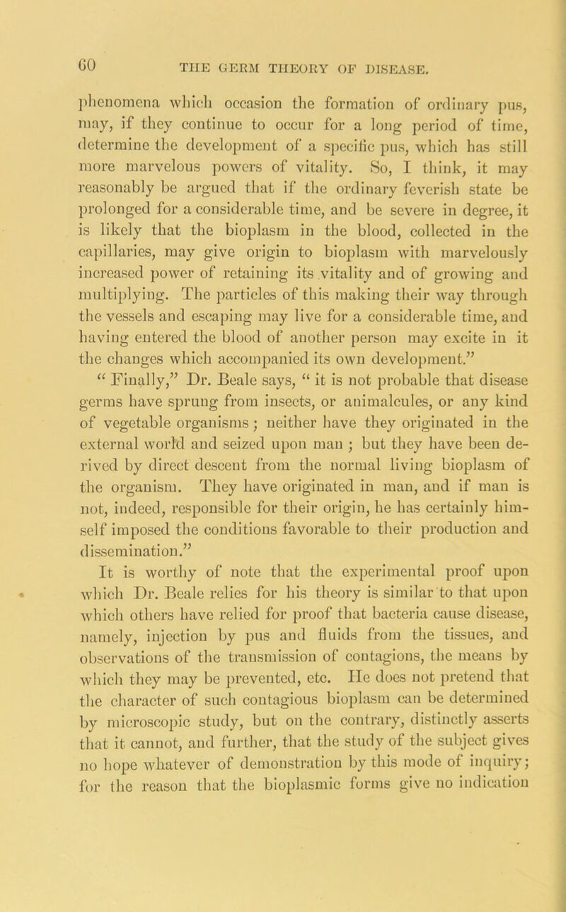 GO phenomena which occasion the formation of ordinary pus, may, if they continue to occur for a long period of time, determine the development of a specific pus, which has still more marvelous powers of vitality. So, I think, it may reasonably be argued that if the ordinary feverish state be prolonged for a considerable time, and be severe in degree, it is likely that the bioplasm in the blood, collected in the capillaries, may give origin to bioplasm with marvelously increased power of retaining its vitality and of growing and multiplying. The particles of this making their way through the vessels and escaping may live for a considerable time, and having entered the blood of another person may excite in it the changes which accompanied its own development.” “ Finally,” Dr. Beale says, “ it is not probable that disease germs have sprung from insects, or animalcules, or any kind of vegetable organisms ; neither have they originated in the external world and seized upon man ; but they have been de- rived by direct descent from the normal living bioplasm of the organism. They have originated in man, and if man is not, indeed, responsible for their origin, he has certainly him- self imposed the conditions favorable to their production and dissemination.” It is worthy of note that the experimental proof upon which Dr. Beale relies for his theory is similar to that upon which others have relied for proof that bacteria cause disease, namely, injection by pus and fluids from the tissues, and observations of the transmission of contagions, the means by which they may be prevented, etc. He does not pretend that the character of such contagious bioplasm can be determined by microscopic study, but on the contrary, distinctly asserts that it cannot, and further, that the study of the subject gives no hope whatever of demonstration by this mode of inquiry; for the reason that the bioplasmic forms give no indication
